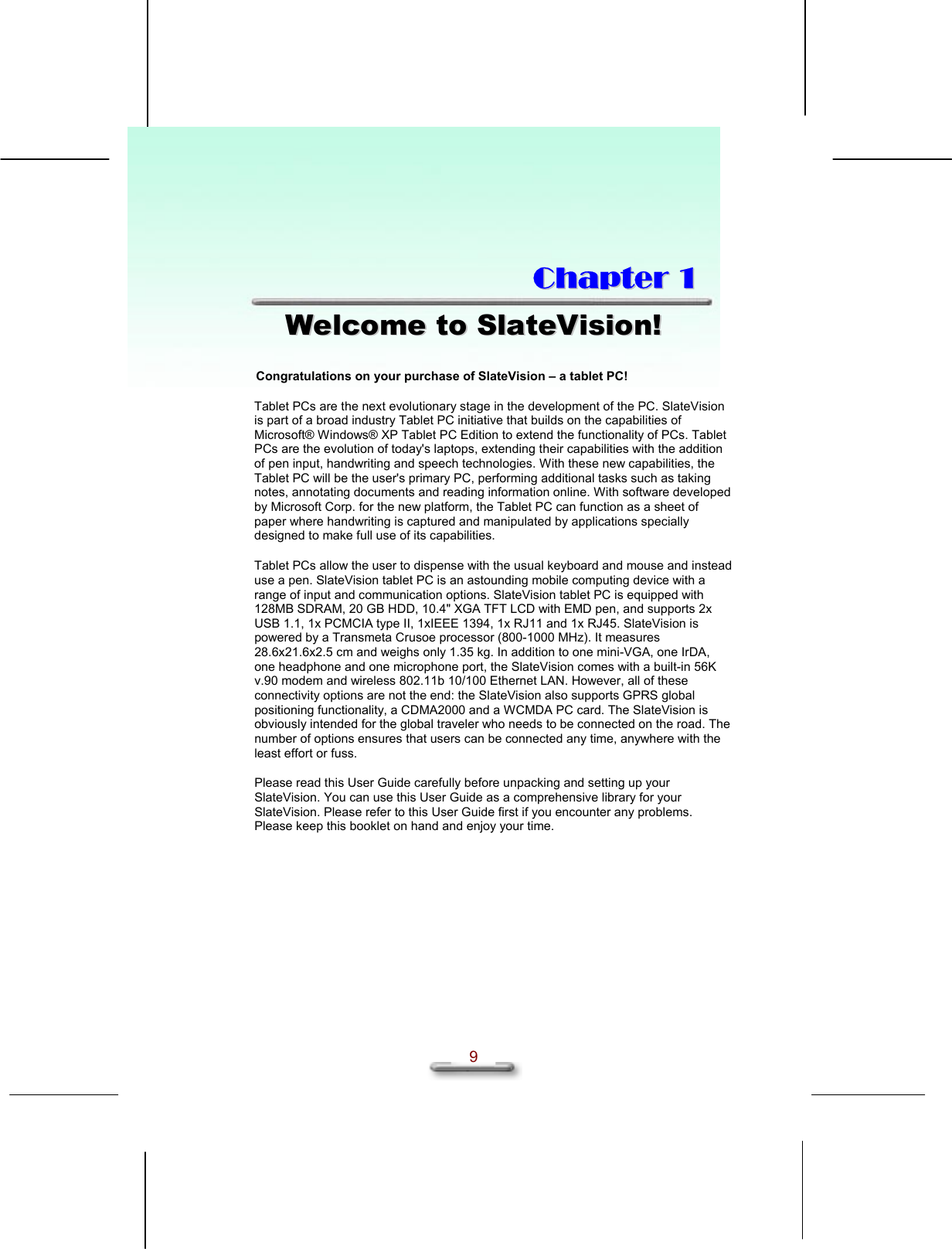   9  CChhaapptteerr  11  WWeellccoommee  ttoo  SSllaatteeVViissiioonn!!  Congratulations on your purchase of SlateVision – a tablet PC! Tablet PCs are the next evolutionary stage in the development of the PC. SlateVision is part of a broad industry Tablet PC initiative that builds on the capabilities of Microsoft® Windows® XP Tablet PC Edition to extend the functionality of PCs. Tablet PCs are the evolution of today&apos;s laptops, extending their capabilities with the addition of pen input, handwriting and speech technologies. With these new capabilities, the Tablet PC will be the user&apos;s primary PC, performing additional tasks such as taking notes, annotating documents and reading information online. With software developed by Microsoft Corp. for the new platform, the Tablet PC can function as a sheet of paper where handwriting is captured and manipulated by applications specially designed to make full use of its capabilities. Tablet PCs allow the user to dispense with the usual keyboard and mouse and instead use a pen. SlateVision tablet PC is an astounding mobile computing device with a range of input and communication options. SlateVision tablet PC is equipped with 128MB SDRAM, 20 GB HDD, 10.4&quot; XGA TFT LCD with EMD pen, and supports 2x USB 1.1, 1x PCMCIA type II, 1xIEEE 1394, 1x RJ11 and 1x RJ45. SlateVision is powered by a Transmeta Crusoe processor (800-1000 MHz). It measures 28.6x21.6x2.5 cm and weighs only 1.35 kg. In addition to one mini-VGA, one IrDA, one headphone and one microphone port, the SlateVision comes with a built-in 56K v.90 modem and wireless 802.11b 10/100 Ethernet LAN. However, all of these connectivity options are not the end: the SlateVision also supports GPRS global positioning functionality, a CDMA2000 and a WCMDA PC card. The SlateVision is obviously intended for the global traveler who needs to be connected on the road. The number of options ensures that users can be connected any time, anywhere with the least effort or fuss.  Please read this User Guide carefully before unpacking and setting up your SlateVision. You can use this User Guide as a comprehensive library for your SlateVision. Please refer to this User Guide first if you encounter any problems. Please keep this booklet on hand and enjoy your time. 