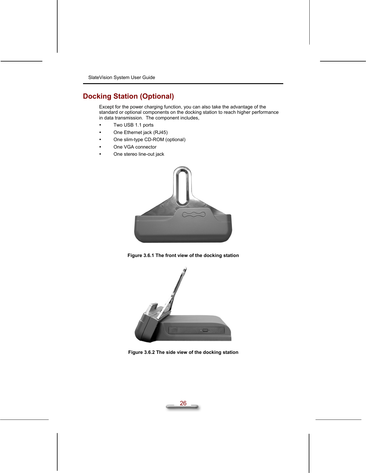 SlateVision System User Guide  26 Docking Station (Optional) Except for the power charging function, you can also take the advantage of the standard or optional components on the docking station to reach higher performance in data transmission.  The component includes,   Two USB 1.1 ports   One Ethernet jack (RJ45)   One slim-type CD-ROM (optional)   One VGA connector   One stereo line-out jack    Figure 3.6.1 The front view of the docking station    Figure 3.6.2 The side view of the docking station   