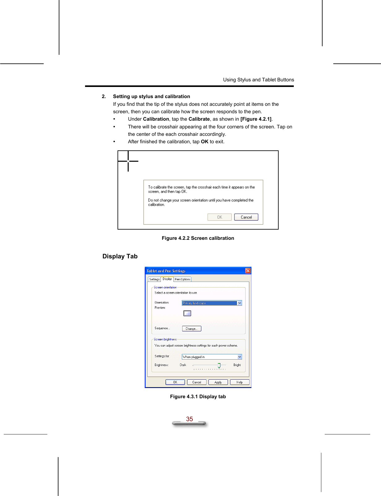 Using Stylus and Tablet Buttons  35 2.  Setting up stylus and calibration If you find that the tip of the stylus does not accurately point at items on the screen, then you can calibrate how the screen responds to the pen.   Under Calibration, tap the Calibrate, as shown in [Figure 4.2.1].   There will be crosshair appearing at the four corners of the screen. Tap on the center of the each crosshair accordingly.   After finished the calibration, tap OK to exit.    Figure 4.2.2 Screen calibration  Display Tab    Figure 4.3.1 Display tab 