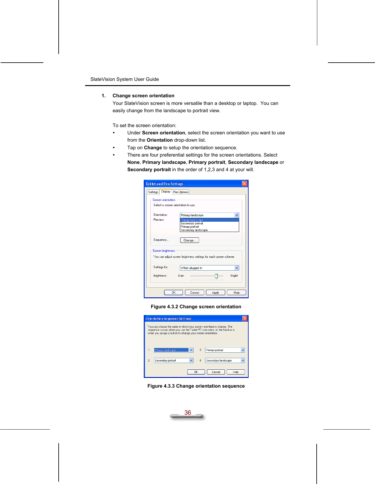 SlateVision System User Guide  36 1.  Change screen orientation Your SlateVision screen is more versatile than a desktop or laptop.  You can easily change from the landscape to portrait view.  To set the screen orientation:   Under Screen orientation, select the screen orientation you want to use from the Orientation drop-down list.   Tap on Change to setup the orientation sequence.   There are four preferential settings for the screen orientations. Select None, Primary landscape, Primary portrait, Secondary landscape or Secondary portrait in the order of 1,2,3 and 4 at your will.    Figure 4.3.2 Change screen orientation    Figure 4.3.3 Change orientation sequence 