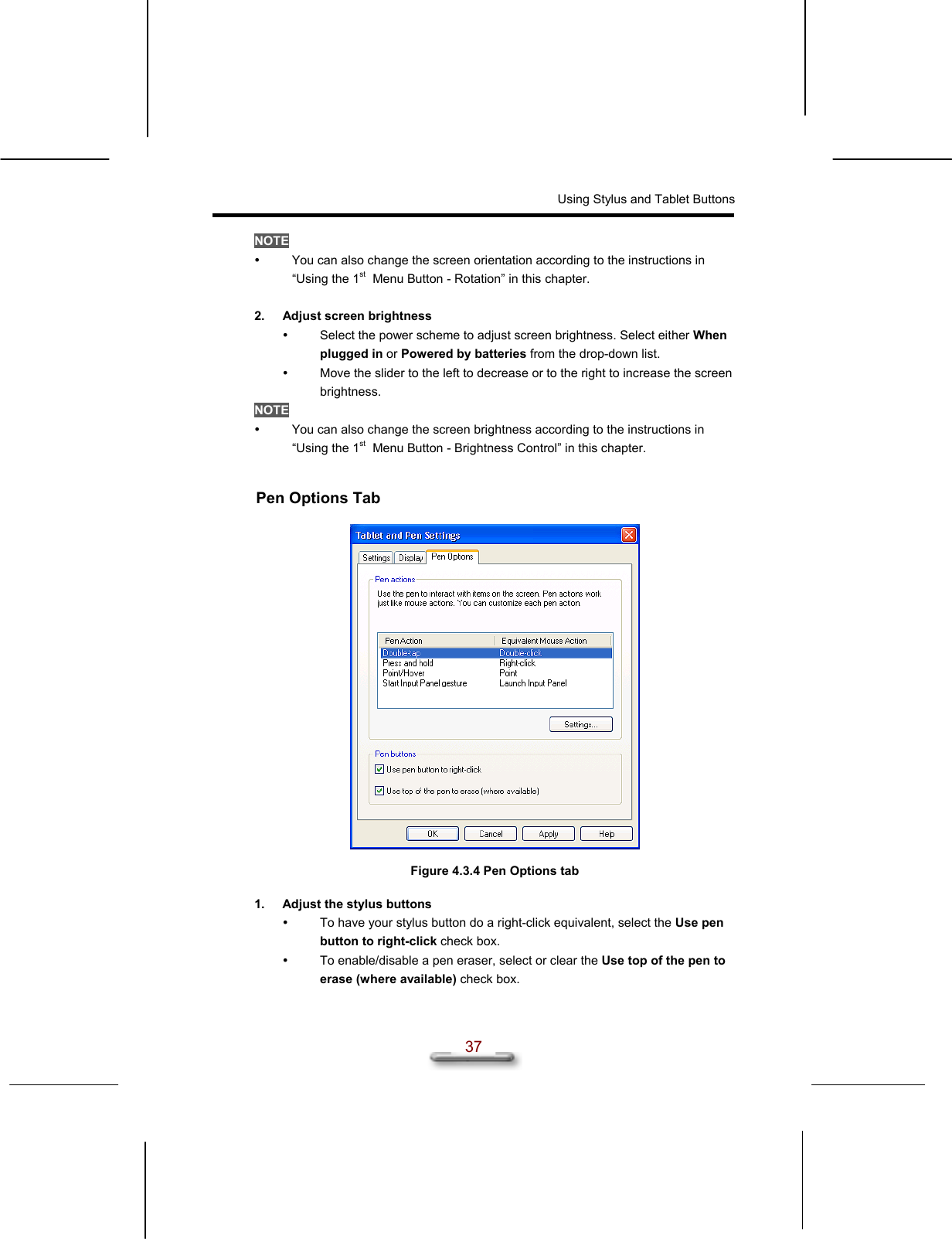Using Stylus and Tablet Buttons  37 NOTE   You can also change the screen orientation according to the instructions in “Using the 1st  Menu Button - Rotation” in this chapter.  2.  Adjust screen brightness   Select the power scheme to adjust screen brightness. Select either When plugged in or Powered by batteries from the drop-down list.   Move the slider to the left to decrease or to the right to increase the screen brightness. NOTE   You can also change the screen brightness according to the instructions in “Using the 1st  Menu Button - Brightness Control” in this chapter.  Pen Options Tab    Figure 4.3.4 Pen Options tab  1.  Adjust the stylus buttons   To have your stylus button do a right-click equivalent, select the Use pen button to right-click check box.   To enable/disable a pen eraser, select or clear the Use top of the pen to erase (where available) check box. 