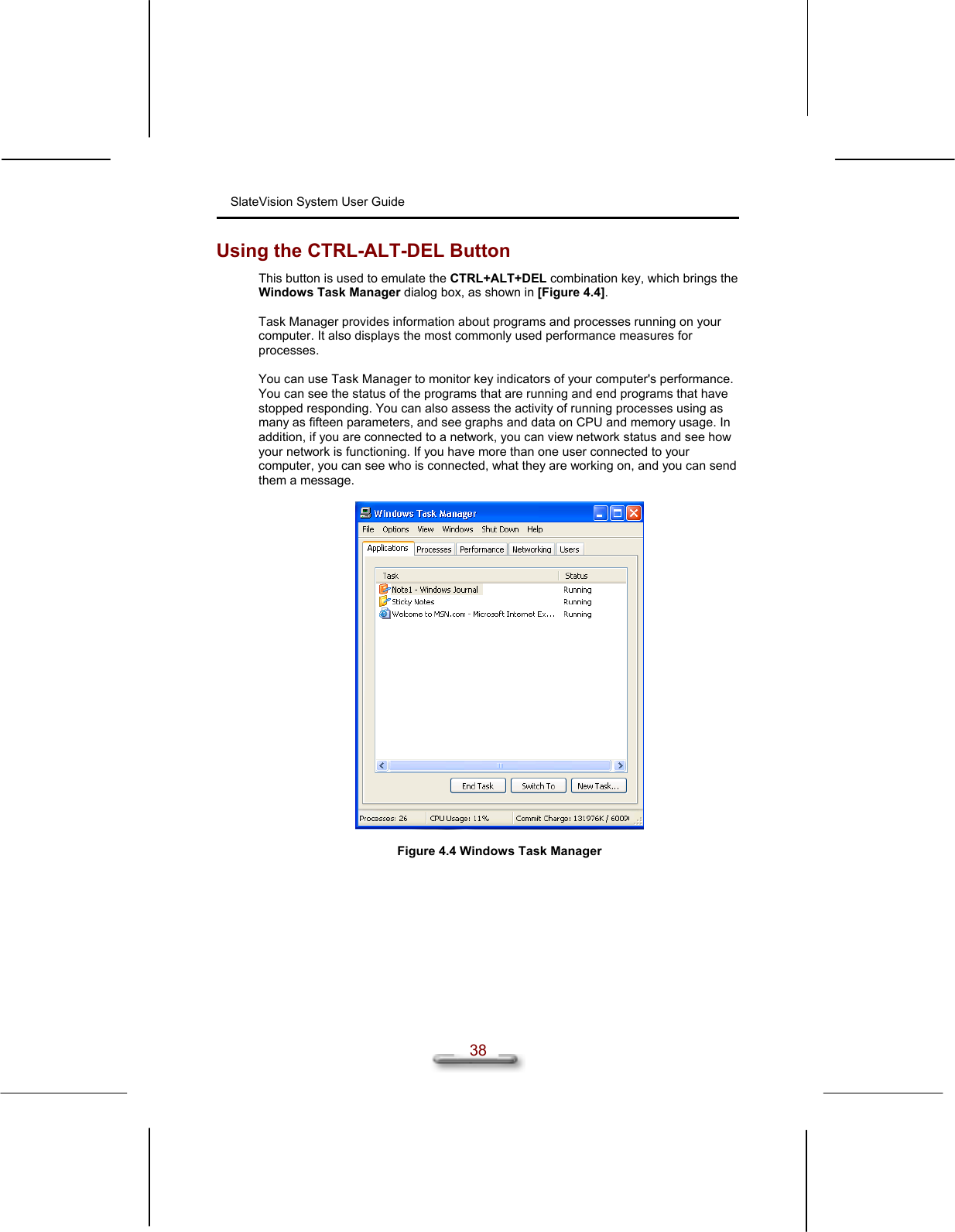 SlateVision System User Guide  38 Using the CTRL-ALT-DEL Button This button is used to emulate the CTRL+ALT+DEL combination key, which brings the Windows Task Manager dialog box, as shown in [Figure 4.4].  Task Manager provides information about programs and processes running on your computer. It also displays the most commonly used performance measures for processes.  You can use Task Manager to monitor key indicators of your computer&apos;s performance. You can see the status of the programs that are running and end programs that have stopped responding. You can also assess the activity of running processes using as many as fifteen parameters, and see graphs and data on CPU and memory usage. In addition, if you are connected to a network, you can view network status and see how your network is functioning. If you have more than one user connected to your computer, you can see who is connected, what they are working on, and you can send them a message.    Figure 4.4 Windows Task Manager  