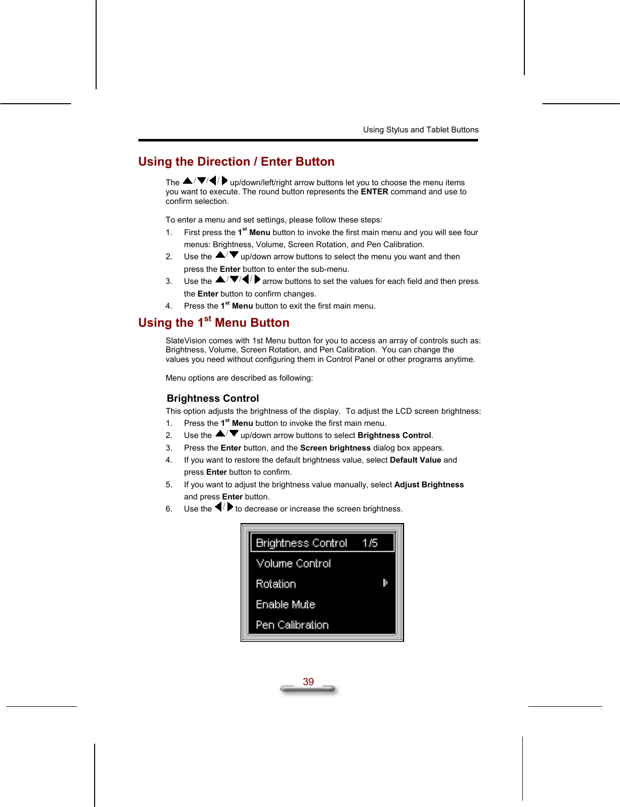 Using Stylus and Tablet Buttons  39 Using the Direction / Enter Button The   up/down/left/right arrow buttons let you to choose the menu items you want to execute. The round button represents the ENTER command and use to confirm selection.  To enter a menu and set settings, please follow these steps: 1.  First press the 1st Menu button to invoke the first main menu and you will see four menus: Brightness, Volume, Screen Rotation, and Pen Calibration. 2. Use the   up/down arrow buttons to select the menu you want and then press the Enter button to enter the sub-menu. 3. Use the   arrow buttons to set the values for each field and then press the Enter button to confirm changes. 4. Press the 1st Menu button to exit the first main menu. Using the 1st Menu Button SlateVision comes with 1st Menu button for you to access an array of controls such as: Brightness, Volume, Screen Rotation, and Pen Calibration.  You can change the values you need without configuring them in Control Panel or other programs anytime.   Menu options are described as following: Brightness Control This option adjusts the brightness of the display.  To adjust the LCD screen brightness: 1. Press the 1st Menu button to invoke the first main menu. 2. Use the   up/down arrow buttons to select Brightness Control.  3. Press the Enter button, and the Screen brightness dialog box appears. 4.  If you want to restore the default brightness value, select Default Value and press Enter button to confirm. 5.  If you want to adjust the brightness value manually, select Adjust Brightness and press Enter button.  6. Use the   to decrease or increase the screen brightness.    