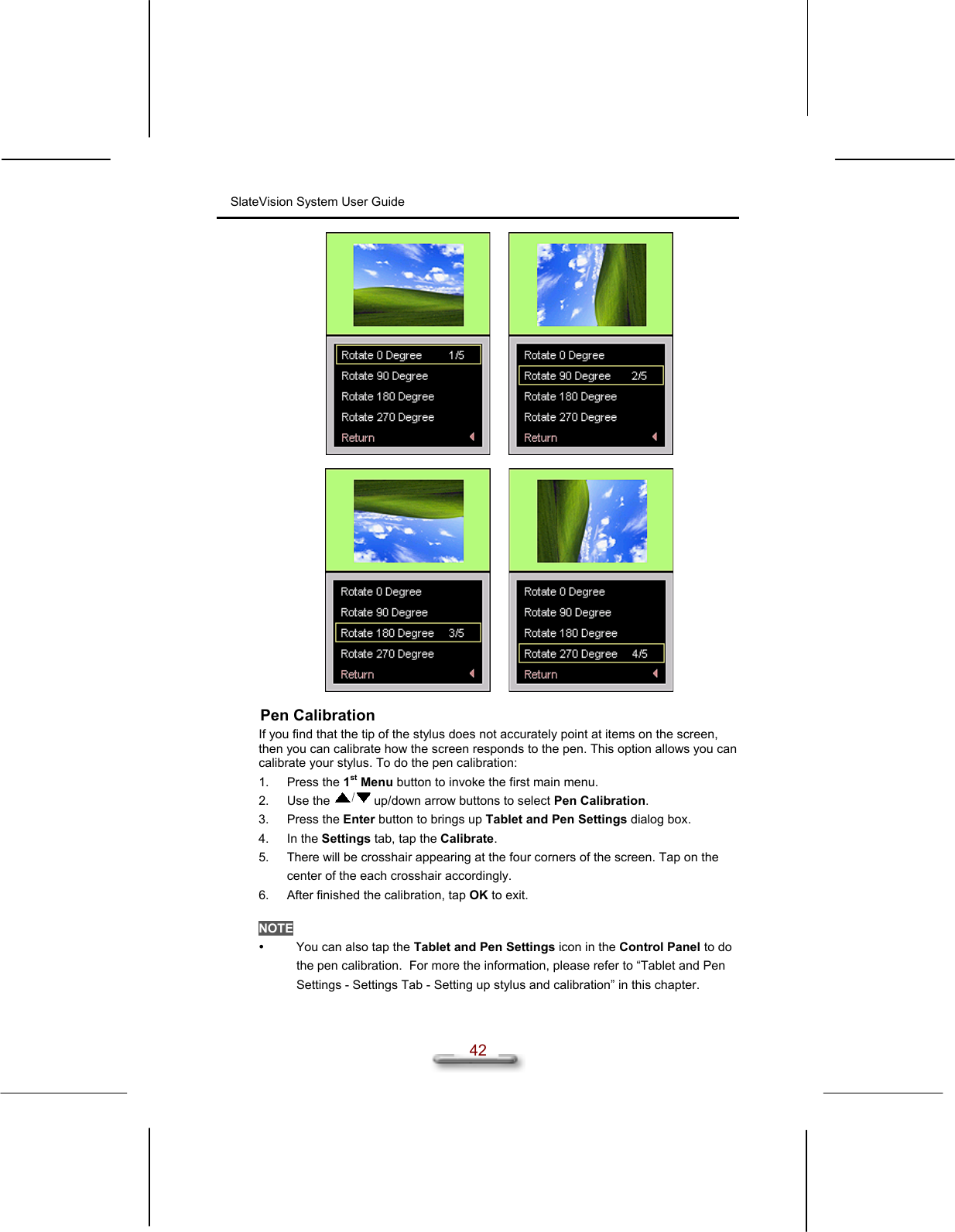 SlateVision System User Guide  42      Pen Calibration If you find that the tip of the stylus does not accurately point at items on the screen, then you can calibrate how the screen responds to the pen. This option allows you can calibrate your stylus. To do the pen calibration: 1. Press the 1st Menu button to invoke the first main menu. 2. Use the   up/down arrow buttons to select Pen Calibration. 3. Press the Enter button to brings up Tablet and Pen Settings dialog box. 4. In the Settings tab, tap the Calibrate. 5.  There will be crosshair appearing at the four corners of the screen. Tap on the center of the each crosshair accordingly. 6.  After finished the calibration, tap OK to exit.  NOTE   You can also tap the Tablet and Pen Settings icon in the Control Panel to do the pen calibration.  For more the information, please refer to “Tablet and Pen Settings - Settings Tab - Setting up stylus and calibration” in this chapter.  