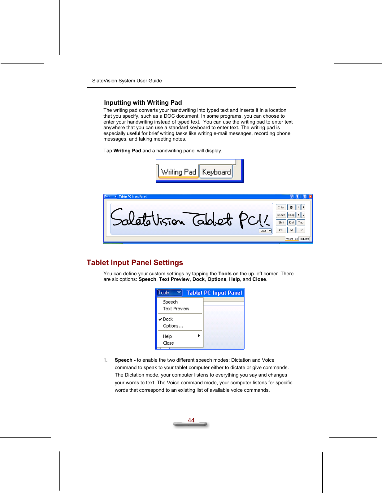 SlateVision System User Guide  44 Inputting with Writing Pad The writing pad converts your handwriting into typed text and inserts it in a location that you specify, such as a DOC document. In some programs, you can choose to enter your handwriting instead of typed text.  You can use the writing pad to enter text anywhere that you can use a standard keyboard to enter text. The writing pad is especially useful for brief writing tasks like writing e-mail messages, recording phone messages, and taking meeting notes.  Tap Writing Pad and a handwriting panel will display.        Tablet Input Panel Settings You can define your custom settings by tapping the Tools on the up-left corner. There are six options: Speech, Text Preview, Dock, Options, Help, and Close.    1.  Speech - to enable the two different speech modes: Dictation and Voice command to speak to your tablet computer either to dictate or give commands. The Dictation mode, your computer listens to everything you say and changes your words to text. The Voice command mode, your computer listens for specific words that correspond to an existing list of available voice commands. 