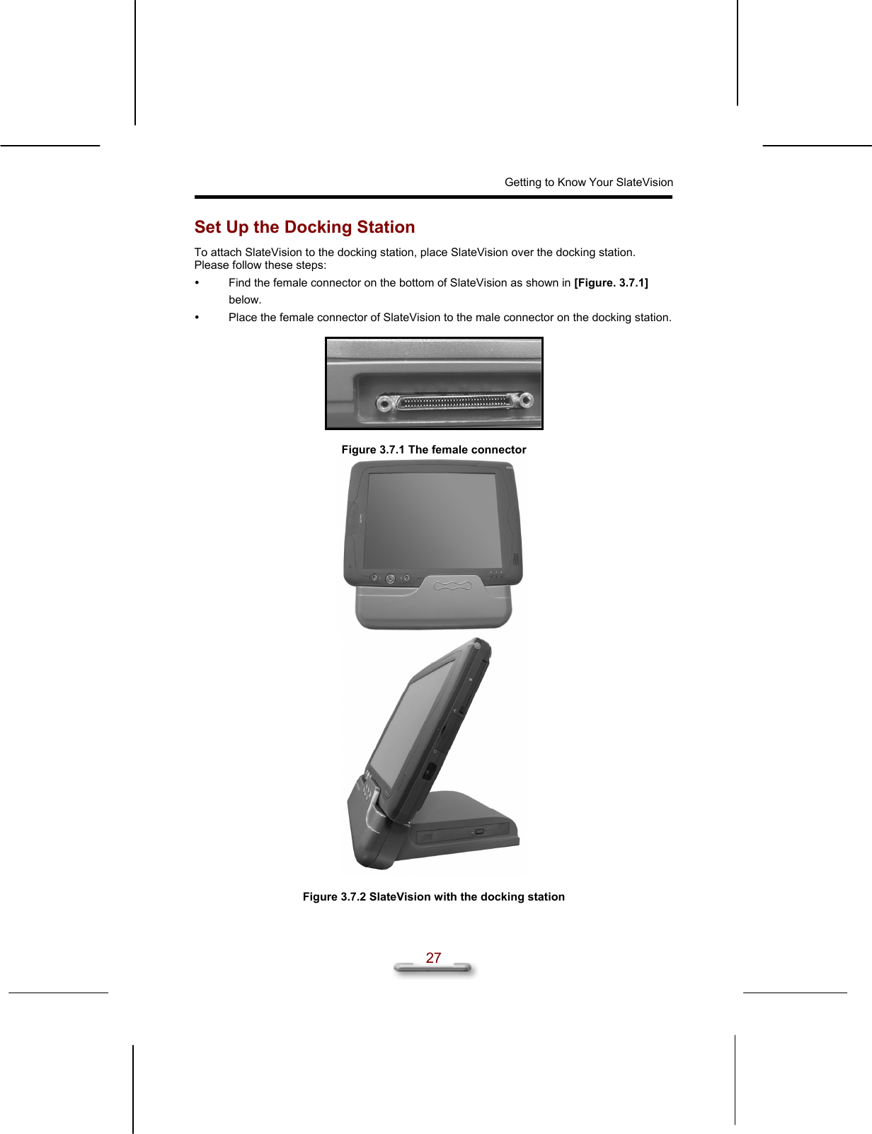 Getting to Know Your SlateVision  27 Set Up the Docking Station To attach SlateVision to the docking station, place SlateVision over the docking station.  Please follow these steps:   Find the female connector on the bottom of SlateVision as shown in [Figure. 3.7.1] below.   Place the female connector of SlateVision to the male connector on the docking station.     Figure 3.7.1 The female connector      Figure 3.7.2 SlateVision with the docking station 