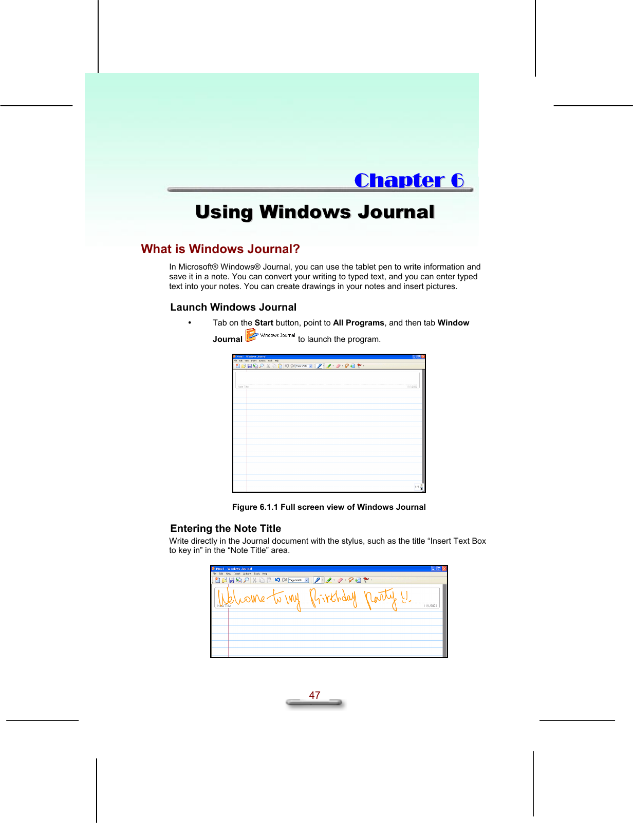   47  CChhaapptteerr  66  UUssiinngg  WWiinnddoowwss  JJoouurrnnaall  What is Windows Journal? In Microsoft® Windows® Journal, you can use the tablet pen to write information and save it in a note. You can convert your writing to typed text, and you can enter typed text into your notes. You can create drawings in your notes and insert pictures. Launch Windows Journal   Tab on the Start button, point to All Programs, and then tab Window Journal  to launch the program.    Figure 6.1.1 Full screen view of Windows Journal Entering the Note Title Write directly in the Journal document with the stylus, such as the title “Insert Text Box to key in” in the “Note Title” area.   