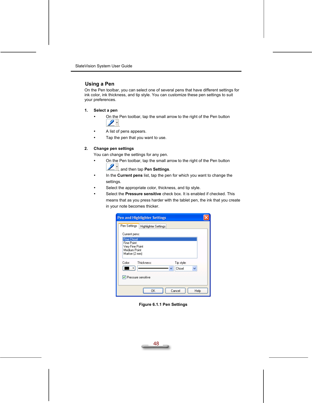 SlateVision System User Guide  48 Using a Pen On the Pen toolbar, you can select one of several pens that have different settings for ink color, ink thickness, and tip style. You can customize these pen settings to suit your preferences.  1.  Select a pen   On the Pen toolbar, tap the small arrow to the right of the Pen button .   A list of pens appears.   Tap the pen that you want to use.  2.  Change pen settings You can change the settings for any pen.   On the Pen toolbar, tap the small arrow to the right of the Pen button , and then tap Pen Settings.    In the Current pens list, tap the pen for which you want to change the settings.   Select the appropriate color, thickness, and tip style.   Select the Pressure sensitive check box. It is enabled if checked. This means that as you press harder with the tablet pen, the ink that you create in your note becomes thicker.    Figure 6.1.1 Pen Settings  