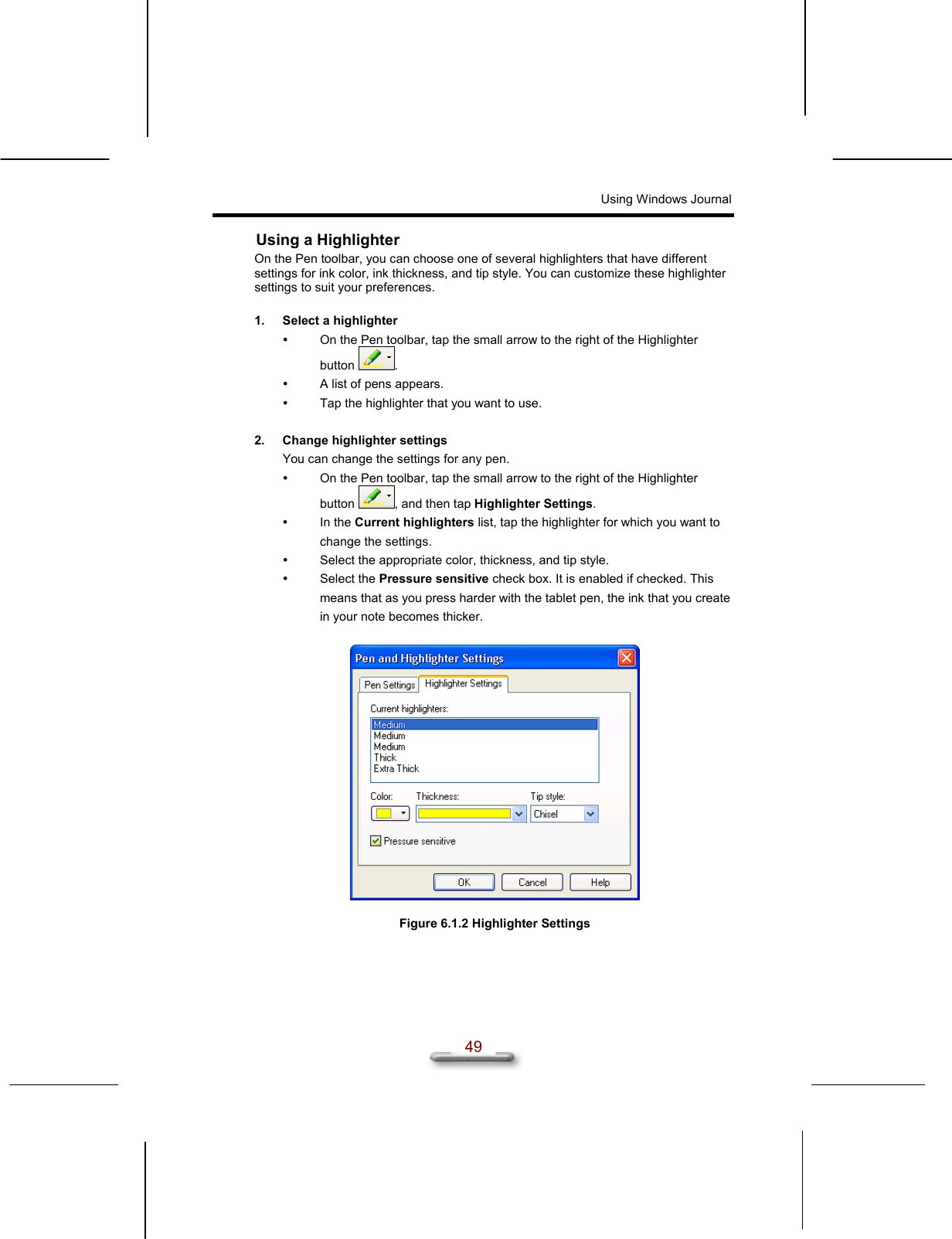 Using Windows Journal   49 Using a Highlighter On the Pen toolbar, you can choose one of several highlighters that have different settings for ink color, ink thickness, and tip style. You can customize these highlighter settings to suit your preferences.  1.  Select a highlighter   On the Pen toolbar, tap the small arrow to the right of the Highlighter button  .   A list of pens appears.   Tap the highlighter that you want to use.  2.  Change highlighter settings You can change the settings for any pen.   On the Pen toolbar, tap the small arrow to the right of the Highlighter button  , and then tap Highlighter Settings.   In the Current highlighters list, tap the highlighter for which you want to change the settings.    Select the appropriate color, thickness, and tip style.   Select the Pressure sensitive check box. It is enabled if checked. This means that as you press harder with the tablet pen, the ink that you create in your note becomes thicker.    Figure 6.1.2 Highlighter Settings  