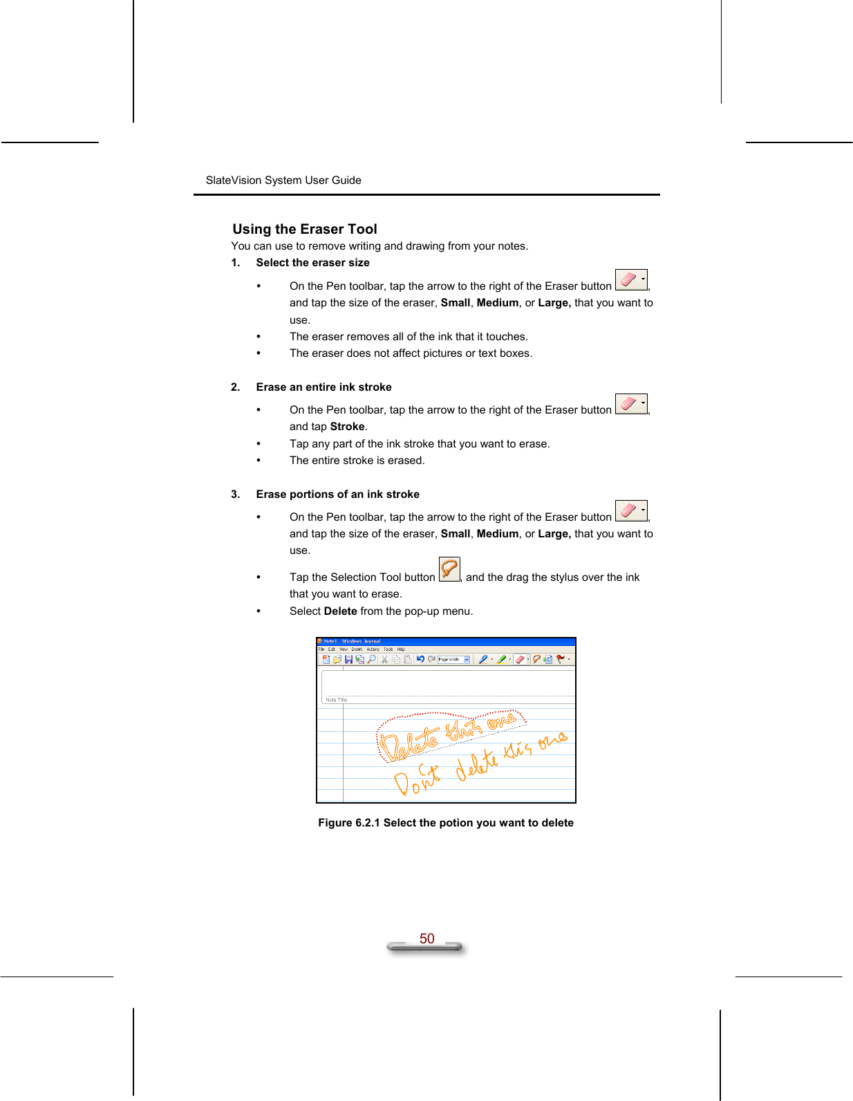 SlateVision System User Guide  50 Using the Eraser Tool You can use to remove writing and drawing from your notes.  1.  Select the eraser size   On the Pen toolbar, tap the arrow to the right of the Eraser button  , and tap the size of the eraser, Small, Medium, or Large, that you want to use.   The eraser removes all of the ink that it touches.   The eraser does not affect pictures or text boxes.  2.  Erase an entire ink stroke   On the Pen toolbar, tap the arrow to the right of the Eraser button  , and tap Stroke.   Tap any part of the ink stroke that you want to erase.   The entire stroke is erased.  3.  Erase portions of an ink stroke   On the Pen toolbar, tap the arrow to the right of the Eraser button  , and tap the size of the eraser, Small, Medium, or Large, that you want to use.   Tap the Selection Tool button  , and the drag the stylus over the ink that you want to erase.   Select Delete from the pop-up menu.    Figure 6.2.1 Select the potion you want to delete   