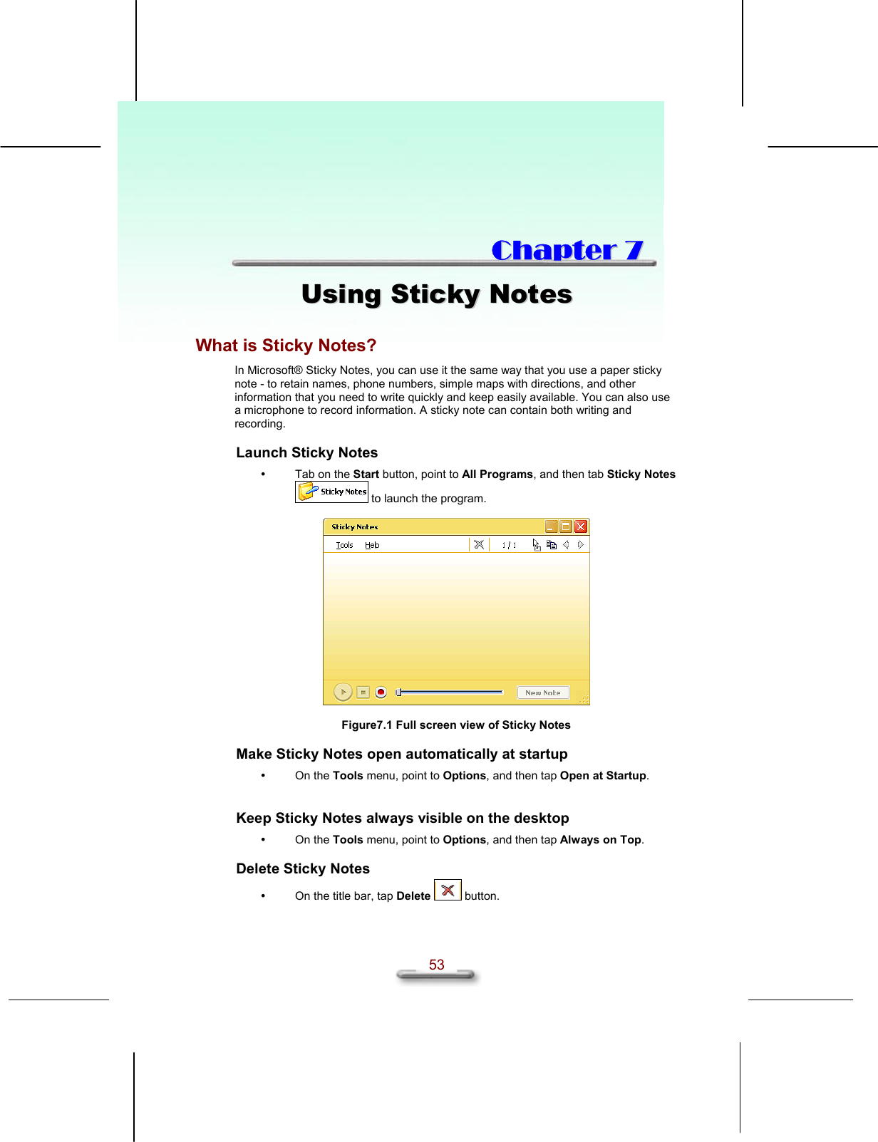   53  CChhaapptteerr  77  UUssiinngg  SSttiicckkyy  NNootteess  What is Sticky Notes? In Microsoft® Sticky Notes, you can use it the same way that you use a paper sticky note - to retain names, phone numbers, simple maps with directions, and other information that you need to write quickly and keep easily available. You can also use a microphone to record information. A sticky note can contain both writing and recording. Launch Sticky Notes   Tab on the Start button, point to All Programs, and then tab Sticky Notes  to launch the program.    Figure7.1 Full screen view of Sticky Notes Make Sticky Notes open automatically at startup   On the Tools menu, point to Options, and then tap Open at Startup.  Keep Sticky Notes always visible on the desktop   On the Tools menu, point to Options, and then tap Always on Top. Delete Sticky Notes   On the title bar, tap Delete  button.  