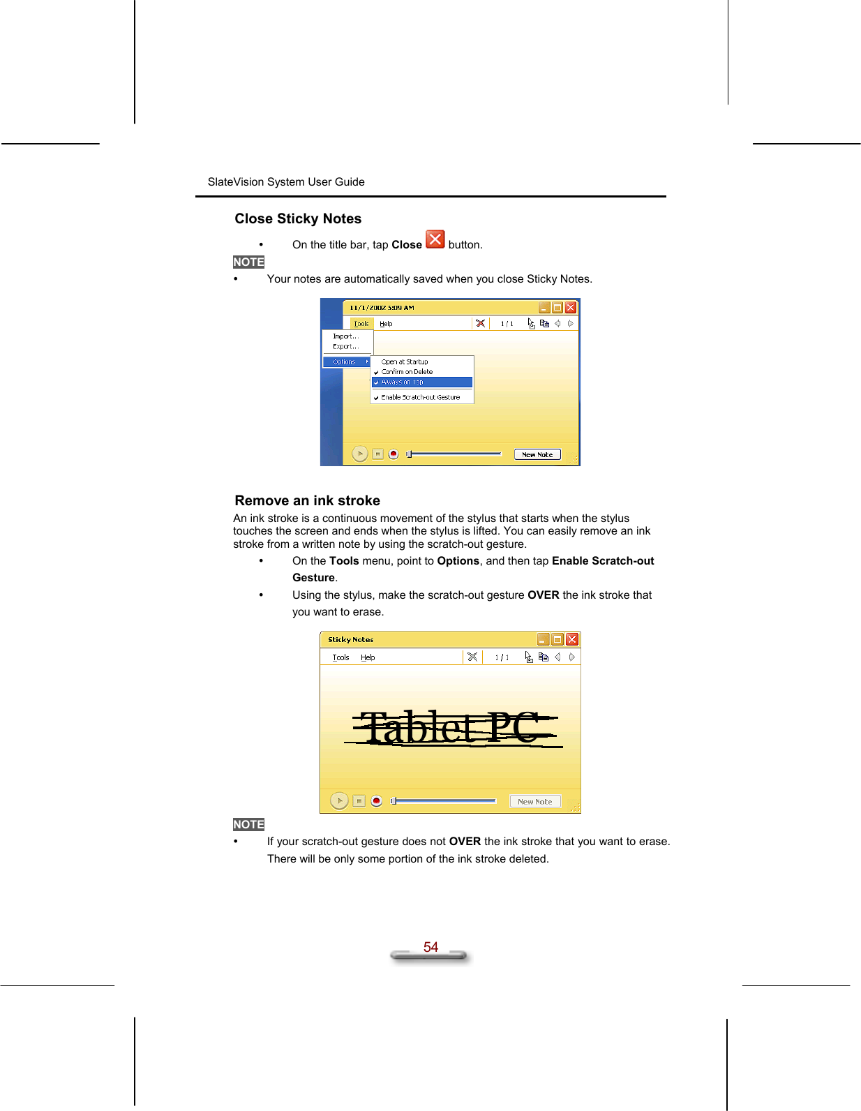 SlateVision System User Guide  54 Close Sticky Notes   On the title bar, tap Close  button. NOTE   Your notes are automatically saved when you close Sticky Notes.    Remove an ink stroke An ink stroke is a continuous movement of the stylus that starts when the stylus touches the screen and ends when the stylus is lifted. You can easily remove an ink stroke from a written note by using the scratch-out gesture.   On the Tools menu, point to Options, and then tap Enable Scratch-out Gesture.    Using the stylus, make the scratch-out gesture OVER the ink stroke that you want to erase.   NOTE   If your scratch-out gesture does not OVER the ink stroke that you want to erase. There will be only some portion of the ink stroke deleted.  