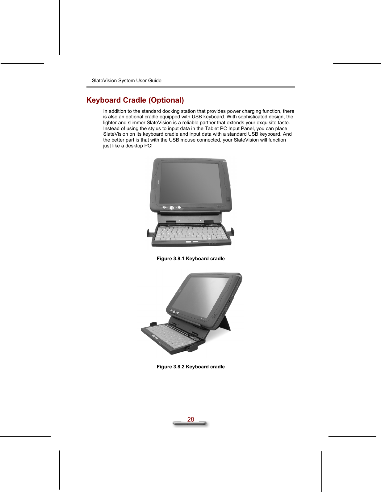 SlateVision System User Guide  28 Keyboard Cradle (Optional) In addition to the standard docking station that provides power charging function, there is also an optional cradle equipped with USB keyboard. With sophisticated design, the lighter and slimmer SlateVision is a reliable partner that extends your exquisite taste. Instead of using the stylus to input data in the Tablet PC Input Panel, you can place SlateVision on its keyboard cradle and input data with a standard USB keyboard. And the better part is that with the USB mouse connected, your SlateVision will function just like a desktop PC!    Figure 3.8.1 Keyboard cradle    Figure 3.8.2 Keyboard cradle   