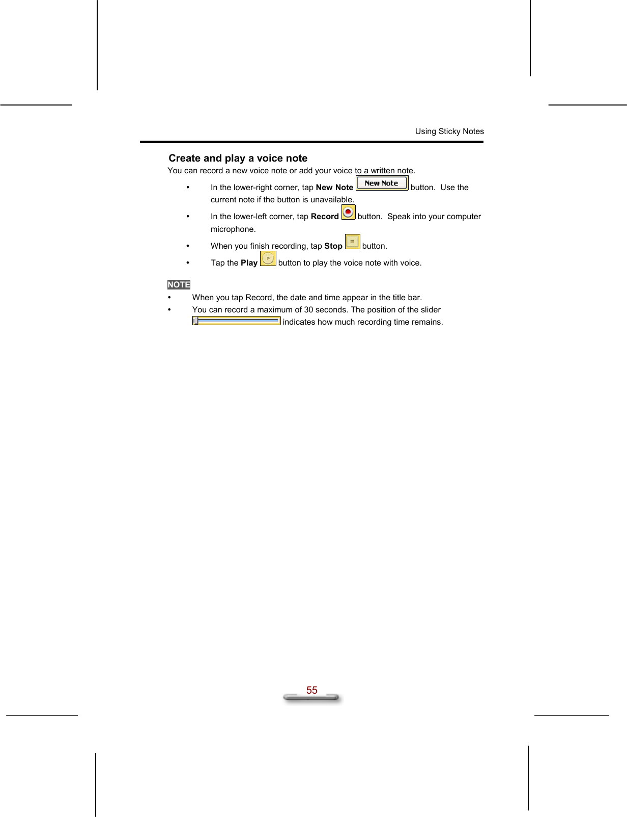 Using Sticky Notes  55 Create and play a voice note You can record a new voice note or add your voice to a written note.   In the lower-right corner, tap New Note  button.  Use the current note if the button is unavailable.   In the lower-left corner, tap Record  button.  Speak into your computer microphone.   When you finish recording, tap Stop  button.   Tap the Play  button to play the voice note with voice.  NOTE   When you tap Record, the date and time appear in the title bar.   You can record a maximum of 30 seconds. The position of the slider  indicates how much recording time remains.  