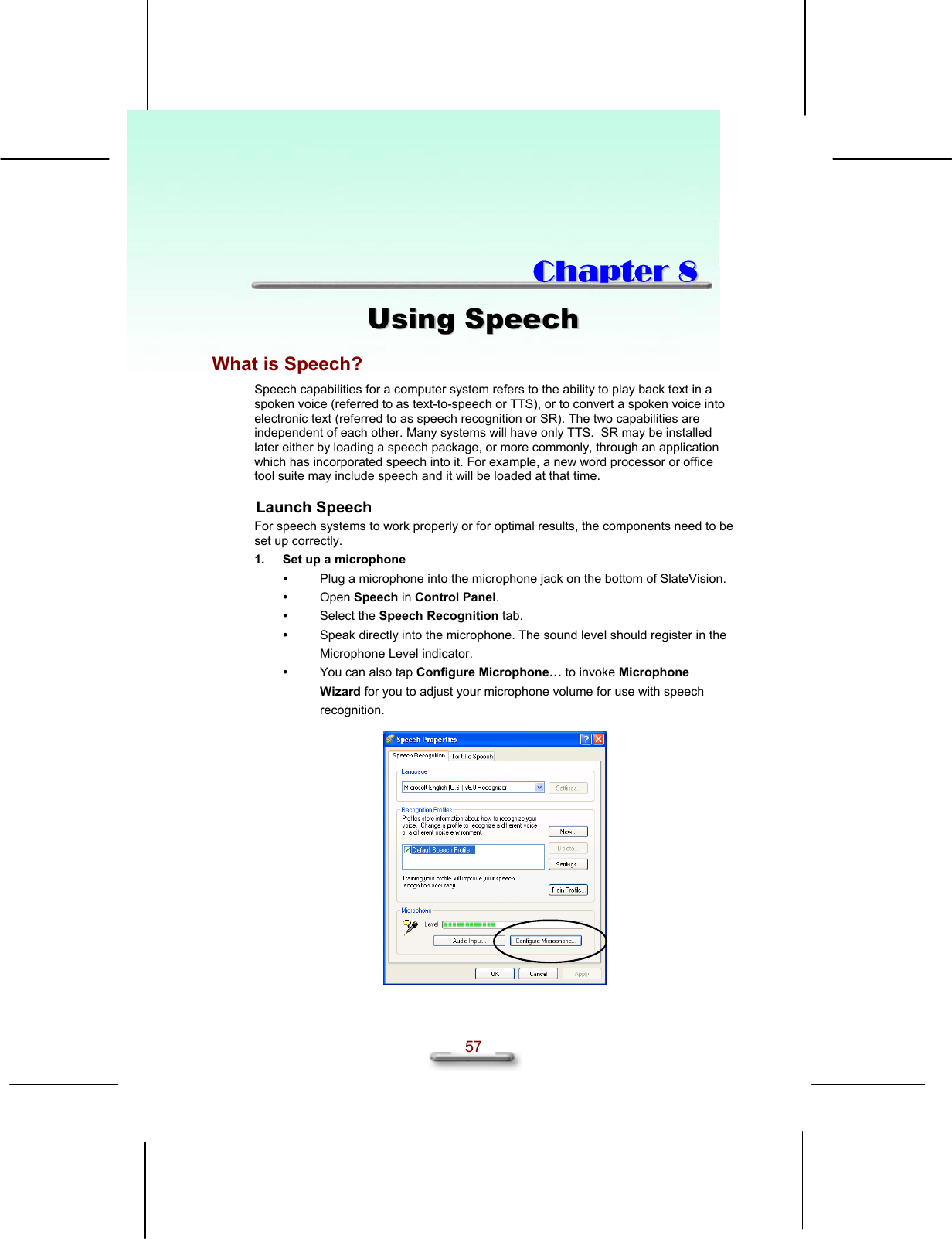   57  CChhaapptteerr  88  UUssiinngg  SSppeeeecchh  What is Speech? Speech capabilities for a computer system refers to the ability to play back text in a spoken voice (referred to as text-to-speech or TTS), or to convert a spoken voice into electronic text (referred to as speech recognition or SR). The two capabilities are independent of each other. Many systems will have only TTS.  SR may be installed later either by loading a speech package, or more commonly, through an application which has incorporated speech into it. For example, a new word processor or office tool suite may include speech and it will be loaded at that time. Launch Speech For speech systems to work properly or for optimal results, the components need to be set up correctly.  1.  Set up a microphone   Plug a microphone into the microphone jack on the bottom of SlateVision.   Open Speech in Control Panel.   Select the Speech Recognition tab.   Speak directly into the microphone. The sound level should register in the Microphone Level indicator.   You can also tap Configure Microphone… to invoke Microphone Wizard for you to adjust your microphone volume for use with speech recognition.    