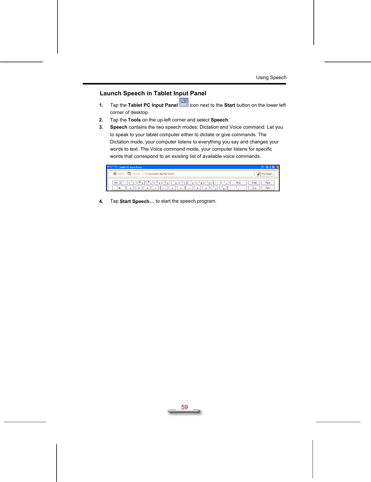 Using Speech  59 Launch Speech in Tablet Input Panel 1.  Tap the Tablet PC Input Panel  icon next to the Start button on the lower left corner of desktop. 2.  Tap the Tools on the up-left corner and select Speech. 3. Speech contains the two speech modes: Dictation and Voice command. Let you to speak to your tablet computer either to dictate or give commands. The Dictation mode, your computer listens to everything you say and changes your words to text. The Voice command mode, your computer listens for specific words that correspond to an existing list of available voice commands.    4.  Tap Start Speech… to start the speech program.      