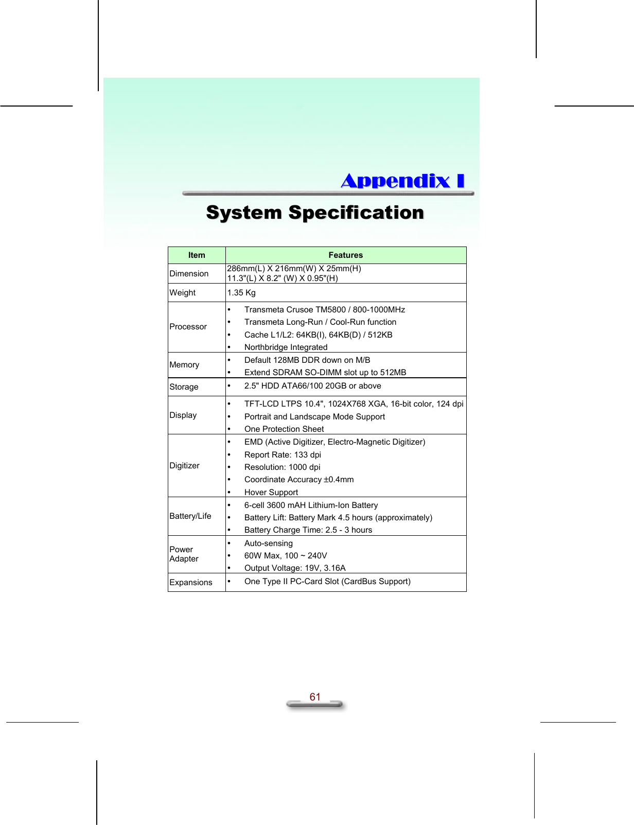   61  AAppppeennddiixx  II  SSyysstteemm  SSppeecciiffiiccaattiioonn   Item  Features Dimension  286mm(L) X 216mm(W) X 25mm(H) 11.3&quot;(L) X 8.2&quot; (W) X 0.95&quot;(H) Weight 1.35 Kg Processor   Transmeta Crusoe TM5800 / 800-1000MHz   Transmeta Long-Run / Cool-Run function   Cache L1/L2: 64KB(I), 64KB(D) / 512KB   Northbridge Integrated Memory    Default 128MB DDR down on M/B   Extend SDRAM SO-DIMM slot up to 512MB Storage    2.5&quot; HDD ATA66/100 20GB or above Display   TFT-LCD LTPS 10.4&quot;, 1024X768 XGA, 16-bit color, 124 dpi   Portrait and Landscape Mode Support   One Protection Sheet Digitizer   EMD (Active Digitizer, Electro-Magnetic Digitizer)   Report Rate: 133 dpi   Resolution: 1000 dpi   Coordinate Accuracy ±0.4mm   Hover Support Battery/Life   6-cell 3600 mAH Lithium-Ion Battery   Battery Lift: Battery Mark 4.5 hours (approximately)   Battery Charge Time: 2.5 - 3 hours Power Adapter   Auto-sensing   60W Max, 100 ~ 240V   Output Voltage: 19V, 3.16A Expansions    One Type II PC-Card Slot (CardBus Support) 