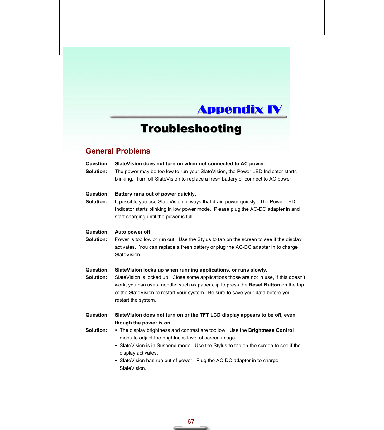  67  AAppppeennddiixx  IIVV  TTrroouubblleesshhoooottiinngg  General Problems Question:  SlateVision does not turn on when not connected to AC power. Solution:  The power may be too low to run your SlateVision, the Power LED Indicator starts blinking.  Turn off SlateVision to replace a fresh battery or connect to AC power.   Question:  Battery runs out of power quickly. Solution:  It possible you use SlateVision in ways that drain power quickly.  The Power LED Indicator starts blinking in low power mode.  Please plug the AC-DC adapter in and start charging until the power is full.   Question:  Auto power off Solution:  Power is too low or run out.  Use the Stylus to tap on the screen to see if the display activates.  You can replace a fresh battery or plug the AC-DC adapter in to charge SlateVision.   Question:  SlateVision locks up when running applications, or runs slowly. Solution:  SlateVision is locked up.  Close some applications those are not in use, if this doesn’t work, you can use a noodle; such as paper clip to press the Reset Button on the top of the SlateVision to restart your system.  Be sure to save your data before you restart the system.   Question:  SlateVision does not turn on or the TFT LCD display appears to be off, even though the power is on. Solution:   The display brightness and contrast are too low.  Use the Brightness Control menu to adjust the brightness level of screen image.  SlateVision is in Suspend mode.  Use the Stylus to tap on the screen to see if the display activates.  SlateVision has run out of power.  Plug the AC-DC adapter in to charge SlateVision.   