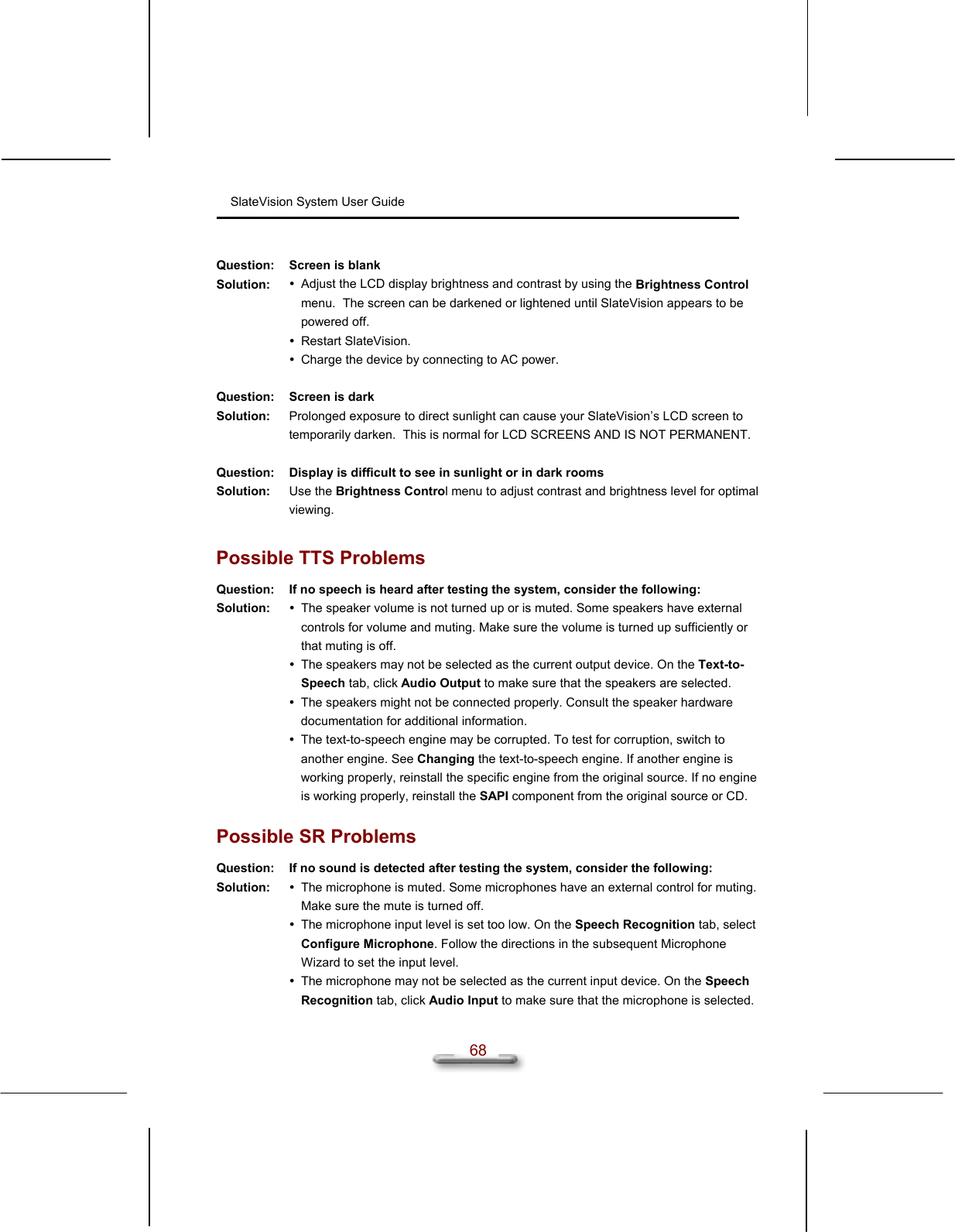 SlateVision System User Guide  68  Question:  Screen is blank Solution:   Adjust the LCD display brightness and contrast by using the Brightness Control menu.  The screen can be darkened or lightened until SlateVision appears to be powered off.  Restart SlateVision.  Charge the device by connecting to AC power.   Question:  Screen is dark Solution:  Prolonged exposure to direct sunlight can cause your SlateVision’s LCD screen to temporarily darken.  This is normal for LCD SCREENS AND IS NOT PERMANENT.   Question:  Display is difficult to see in sunlight or in dark rooms Solution:  Use the Brightness Control menu to adjust contrast and brightness level for optimal viewing.  Possible TTS Problems Question:  If no speech is heard after testing the system, consider the following:  Solution:   The speaker volume is not turned up or is muted. Some speakers have external controls for volume and muting. Make sure the volume is turned up sufficiently or that muting is off.  The speakers may not be selected as the current output device. On the Text-to-Speech tab, click Audio Output to make sure that the speakers are selected.  The speakers might not be connected properly. Consult the speaker hardware documentation for additional information.    The text-to-speech engine may be corrupted. To test for corruption, switch to another engine. See Changing the text-to-speech engine. If another engine is working properly, reinstall the specific engine from the original source. If no engine is working properly, reinstall the SAPI component from the original source or CD.  Possible SR Problems Question:  If no sound is detected after testing the system, consider the following: Solution:   The microphone is muted. Some microphones have an external control for muting. Make sure the mute is turned off.   The microphone input level is set too low. On the Speech Recognition tab, select Configure Microphone. Follow the directions in the subsequent Microphone Wizard to set the input level.  The microphone may not be selected as the current input device. On the Speech Recognition tab, click Audio Input to make sure that the microphone is selected. 