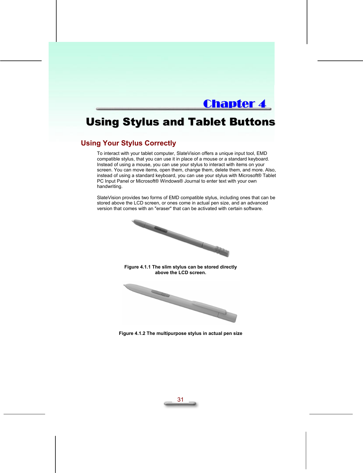   31  CChhaapptteerr  44  UUssiinngg  SSttyylluuss  aanndd  TTaabblleett  BBuuttttoonnss  Using Your Stylus Correctly To interact with your tablet computer, SlateVision offers a unique input tool, EMD compatible stylus, that you can use it in place of a mouse or a standard keyboard. Instead of using a mouse, you can use your stylus to interact with items on your screen. You can move items, open them, change them, delete them, and more. Also, instead of using a standard keyboard, you can use your stylus with Microsoft® Tablet PC Input Panel or Microsoft® Windows® Journal to enter text with your own handwriting.  SlateVision provides two forms of EMD compatible stylus, including ones that can be stored above the LCD screen, or ones come in actual pen size, and an advanced version that comes with an &quot;eraser&quot; that can be activated with certain software.    Figure 4.1.1 The slim stylus can be stored directly above the LCD screen.    Figure 4.1.2 The multipurpose stylus in actual pen size   