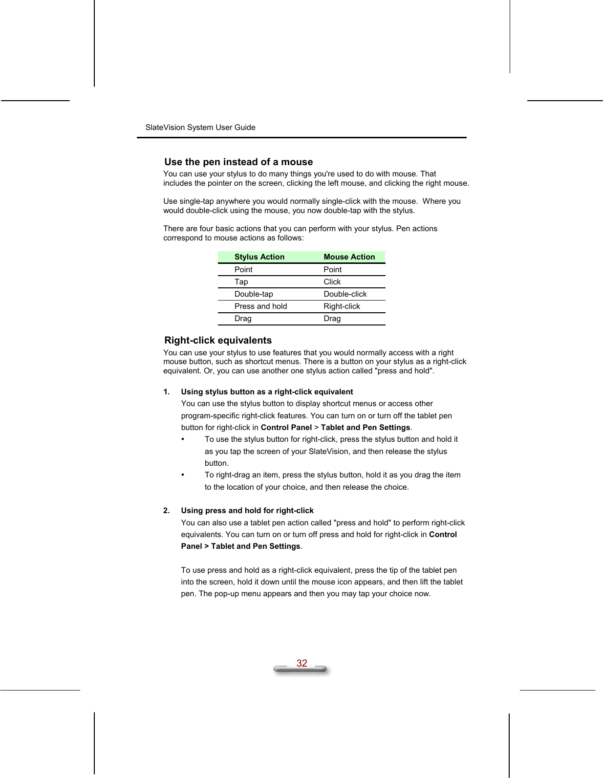 SlateVision System User Guide  32 Use the pen instead of a mouse You can use your stylus to do many things you&apos;re used to do with mouse. That includes the pointer on the screen, clicking the left mouse, and clicking the right mouse.  Use single-tap anywhere you would normally single-click with the mouse.  Where you would double-click using the mouse, you now double-tap with the stylus.  There are four basic actions that you can perform with your stylus. Pen actions correspond to mouse actions as follows:  Stylus Action  Mouse Action Point Point Tap Click Double-tap Double-click Press and hold  Right-click Drag Drag Right-click equivalents You can use your stylus to use features that you would normally access with a right mouse button, such as shortcut menus. There is a button on your stylus as a right-click equivalent. Or, you can use another one stylus action called &quot;press and hold&quot;.  1.  Using stylus button as a right-click equivalent You can use the stylus button to display shortcut menus or access other program-specific right-click features. You can turn on or turn off the tablet pen button for right-click in Control Panel &gt; Tablet and Pen Settings.   To use the stylus button for right-click, press the stylus button and hold it as you tap the screen of your SlateVision, and then release the stylus button.    To right-drag an item, press the stylus button, hold it as you drag the item to the location of your choice, and then release the choice.   2.  Using press and hold for right-click You can also use a tablet pen action called &quot;press and hold&quot; to perform right-click equivalents. You can turn on or turn off press and hold for right-click in Control Panel &gt; Tablet and Pen Settings.  To use press and hold as a right-click equivalent, press the tip of the tablet pen into the screen, hold it down until the mouse icon appears, and then lift the tablet pen. The pop-up menu appears and then you may tap your choice now. 