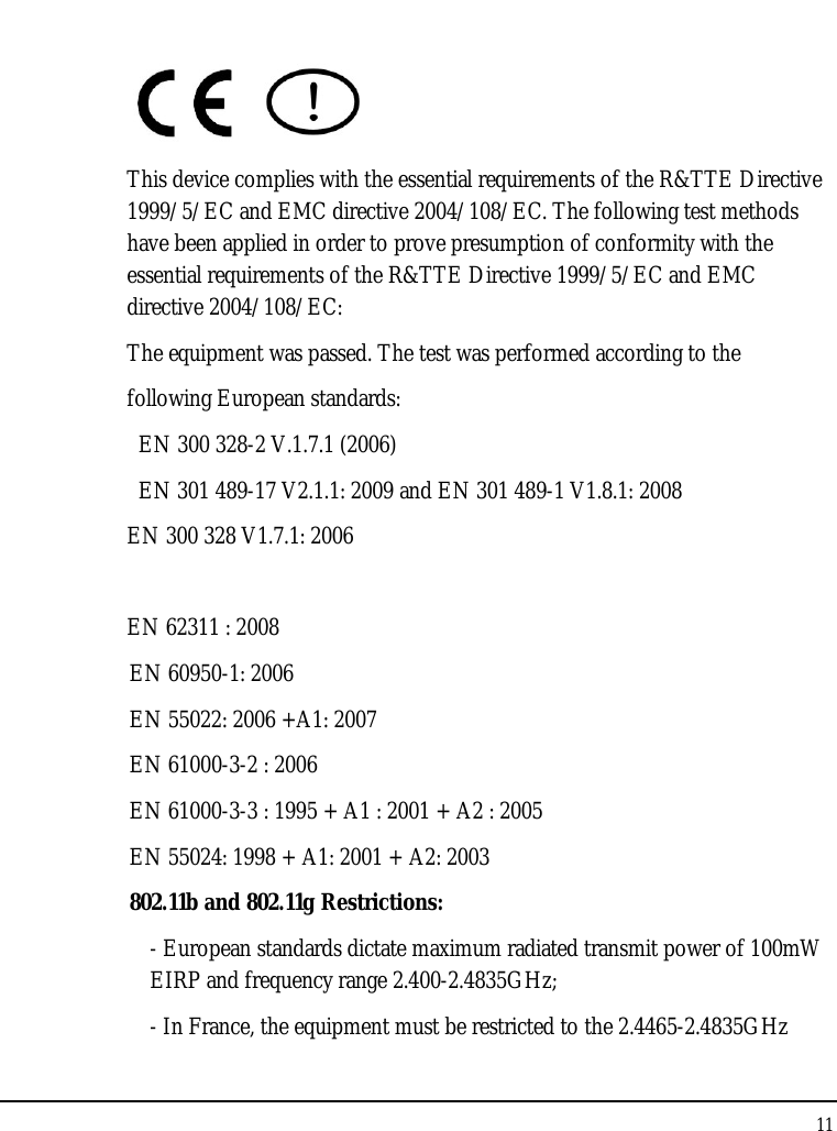 Tablet User Guide 11   This device complies with the essential requirements of the R&amp;TTE Directive 1999/5/EC and EMC directive 2004/108/EC. The following test methods have been applied in order to prove presumption of conformity with the essential requirements of the R&amp;TTE Directive 1999/5/EC and EMC directive 2004/108/EC:  The equipment was passed. The test was performed according to the following European standards:   EN 300 328-2 V.1.7.1 (2006) EN 301 489-17 V2.1.1: 2009 and EN 301 489-1 V1.8.1: 2008 EN 300 328 V1.7.1: 2006  EN 62311 : 2008 EN 60950-1: 2006 EN 55022: 2006 +A1: 2007 EN 61000-3-2 : 2006 EN 61000-3-3 : 1995 + A1 : 2001 + A2 : 2005  EN 55024: 1998 + A1: 2001 + A2: 2003 802.11b and 802.11g Restrictions: - European standards dictate maximum radiated transmit power of 100mW EIRP and frequency range 2.400-2.4835GHz; - In France, the equipment must be restricted to the 2.4465-2.4835GHz 