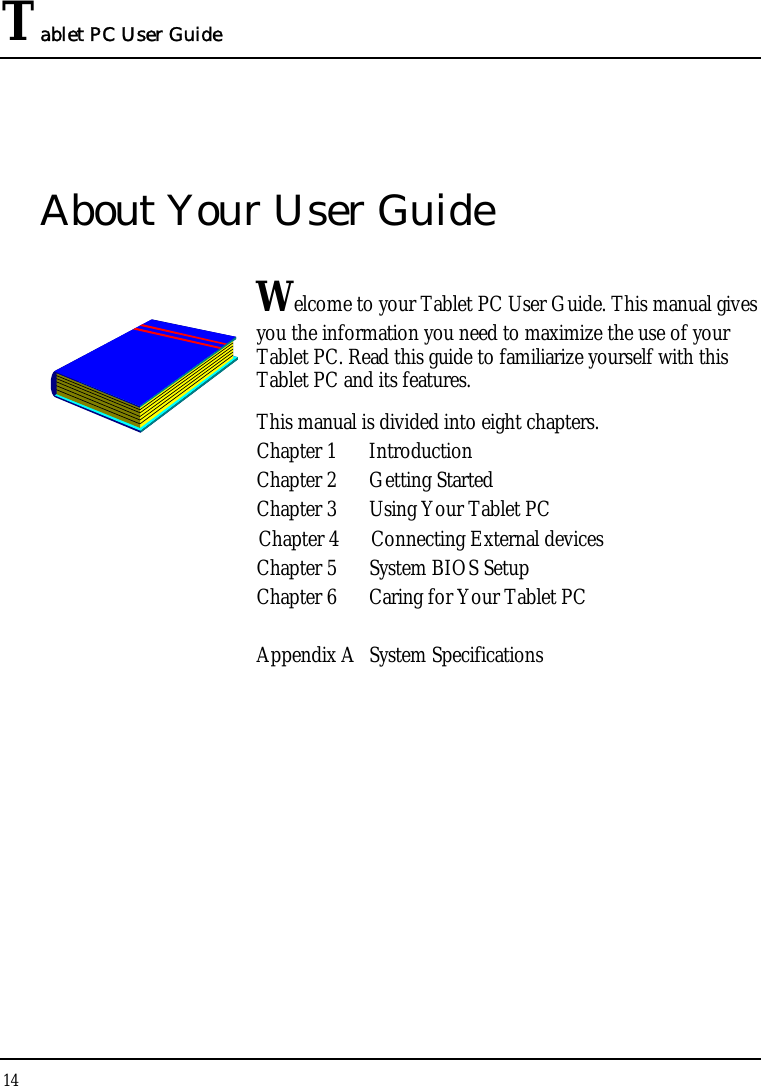 Tablet PC User Guide 14  About Your User Guide  Welcome to your Tablet PC User Guide. This manual gives you the information you need to maximize the use of your Tablet PC. Read this guide to familiarize yourself with this Tablet PC and its features. This manual is divided into eight chapters.  Chapter 1  Introduction Chapter 2  Getting Started  Chapter 3  Using Your Tablet PC Chapter 4  Connecting External devices Chapter 5  System BIOS Setup Chapter 6  Caring for Your Tablet PC  Appendix A  System Specifications                 