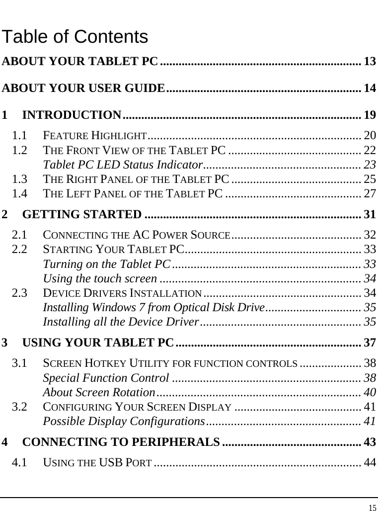 Tablet User Guide 15  Table of Contents ABOUT YOUR TABLET PC................................................................. 13 ABOUT YOUR USER GUIDE............................................................... 14 1 INTRODUCTION............................................................................. 19 1.1 FEATURE HIGHLIGHT..................................................................... 20 1.2 THE FRONT VIEW OF THE TABLET PC ........................................... 22 Tablet PC LED Status Indicator................................................... 23 1.3 THE RIGHT PANEL OF THE TABLET PC.......................................... 25 1.4 THE LEFT PANEL OF THE TABLET PC ............................................ 27 2 GETTING STARTED ...................................................................... 31 2.1 CONNECTING THE AC POWER SOURCE.......................................... 32 2.2 STARTING YOUR TABLET PC......................................................... 33 Turning on the Tablet PC............................................................. 33 Using the touch screen ................................................................. 34 2.3 DEVICE DRIVERS INSTALLATION................................................... 34 Installing Windows 7 from Optical Disk Drive............................... 35 Installing all the Device Driver.................................................... 35 3 USING YOUR TABLET PC............................................................ 37 3.1 SCREEN HOTKEY UTILITY FOR FUNCTION CONTROLS .................... 38 Special Function Control ............................................................. 38 About Screen Rotation.................................................................. 40 3.2 CONFIGURING YOUR SCREEN DISPLAY ......................................... 41 Possible Display Configurations.................................................. 41 4 CONNECTING TO PERIPHERALS............................................. 43 4.1 USING THE USB PORT ................................................................... 44 