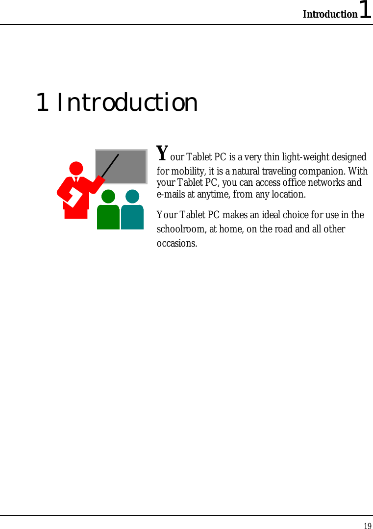 Introduction1 19  1 Introduction  Your Tablet PC is a very thin light-weight designed for mobility, it is a natural traveling companion. With your Tablet PC, you can access office networks and e-mails at anytime, from any location. Your Tablet PC makes an ideal choice for use in the schoolroom, at home, on the road and all other occasions.               