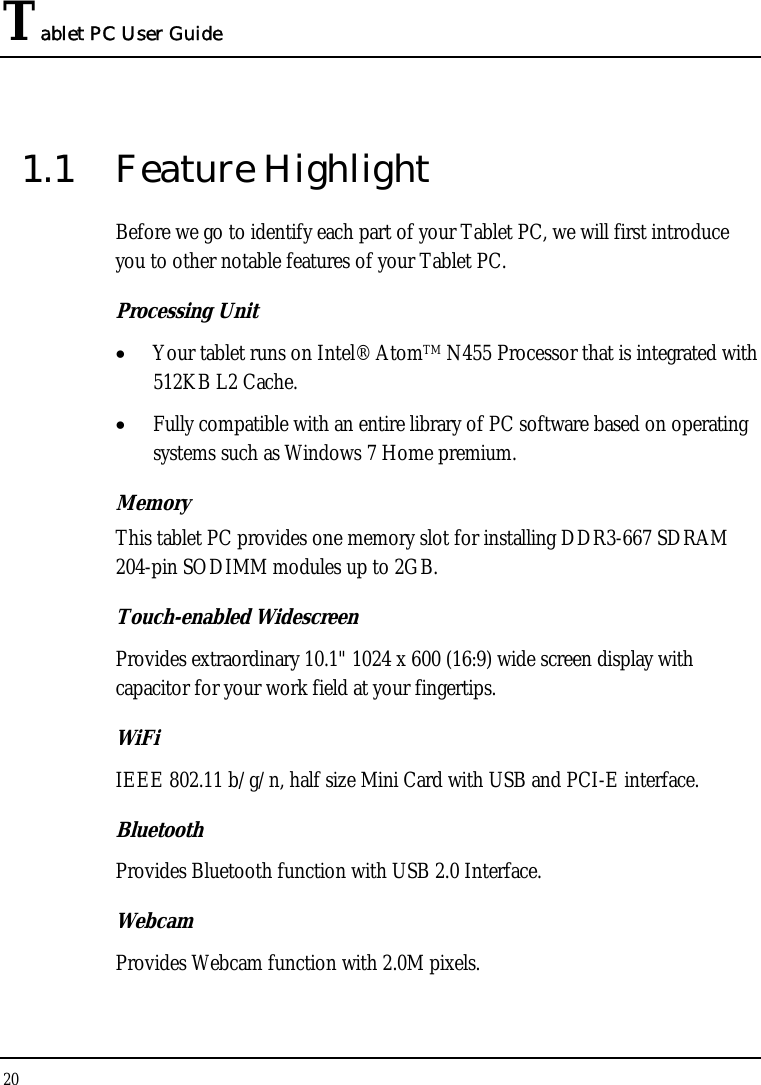 Tablet PC User Guide 20  1.1 Feature Highlight Before we go to identify each part of your Tablet PC, we will first introduce you to other notable features of your Tablet PC. Processing Unit • Your tablet runs on Intel® AtomTM N455 Processor that is integrated with 512KB L2 Cache. • Fully compatible with an entire library of PC software based on operating systems such as Windows 7 Home premium. Memory This tablet PC provides one memory slot for installing DDR3-667 SDRAM 204-pin SODIMM modules up to 2GB.  Touch-enabled Widescreen Provides extraordinary 10.1&quot; 1024 x 600 (16:9) wide screen display with capacitor for your work field at your fingertips. WiFi IEEE 802.11 b/g/n, half size Mini Card with USB and PCI-E interface. Bluetooth Provides Bluetooth function with USB 2.0 Interface. Webcam Provides Webcam function with 2.0M pixels. 