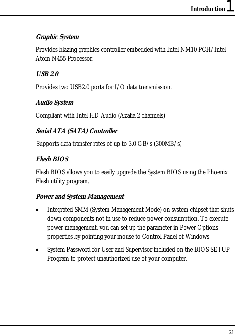 Introduction1 21  Graphic System Provides blazing graphics controller embedded with Intel NM10 PCH/Intel Atom N455 Processor. USB 2.0  Provides two USB2.0 ports for I/O data transmission. Audio System Compliant with Intel HD Audio (Azalia 2 channels)   Serial ATA (SATA) Controller Supports data transfer rates of up to 3.0 GB/s (300MB/s) Flash BIOS Flash BIOS allows you to easily upgrade the System BIOS using the Phoenix Flash utility program. Power and System Management • Integrated SMM (System Management Mode) on system chipset that shuts down components not in use to reduce power consumption. To execute power management, you can set up the parameter in Power Options properties by pointing your mouse to Control Panel of Windows. • System Password for User and Supervisor included on the BIOS SETUP Program to protect unauthorized use of your computer.  