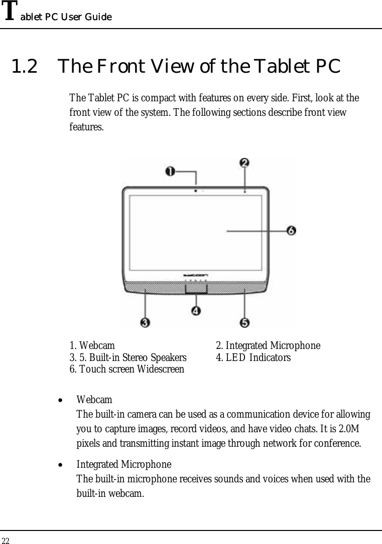 Tablet PC User Guide 22  1.2  The Front View of the Tablet PC The Tablet PC is compact with features on every side. First, look at the front view of the system. The following sections describe front view features.  1. Webcam  2. Integrated Microphone  3. 5. Built-in Stereo Speakers   4. LED Indicators  6. Touch screen Widescreen   • Webcam The built-in camera can be used as a communication device for allowing you to capture images, record videos, and have video chats. It is 2.0M pixels and transmitting instant image through network for conference. • Integrated Microphone  The built-in microphone receives sounds and voices when used with the built-in webcam. 