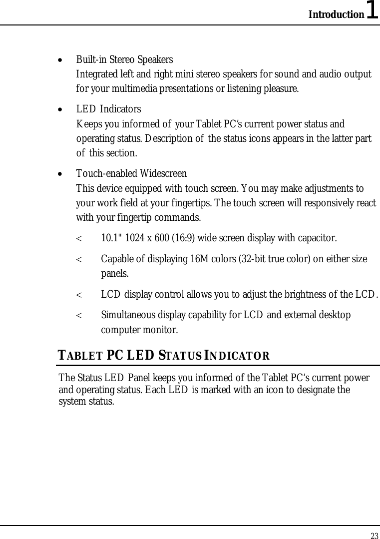 Introduction1 23  • Built-in Stereo Speakers Integrated left and right mini stereo speakers for sound and audio output for your multimedia presentations or listening pleasure. • LED Indicators Keeps you informed of your Tablet PC’s current power status and operating status. Description of the status icons appears in the latter part of this section. • Touch-enabled Widescreen This device equipped with touch screen. You may make adjustments to your work field at your fingertips. The touch screen will responsively react with your fingertip commands.  &lt; 10.1&quot; 1024 x 600 (16:9) wide screen display with capacitor. &lt; Capable of displaying 16M colors (32-bit true color) on either size panels. &lt; LCD display control allows you to adjust the brightness of the LCD.  &lt; Simultaneous display capability for LCD and external desktop computer monitor.  TABLET PC LED STATUS INDICATOR The Status LED Panel keeps you informed of the Tablet PC’s current power and operating status. Each LED is marked with an icon to designate the system status. 