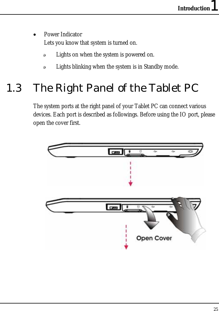 Introduction1 25  • Power Indicator  Lets you know that system is turned on.  Lights on when the system is powered on.  Lights blinking when the system is in Standby mode. 1.3  The Right Panel of the Tablet PC The system ports at the right panel of your Tablet PC can connect various devices. Each port is described as followings. Before using the IO port, please open the cover first.    