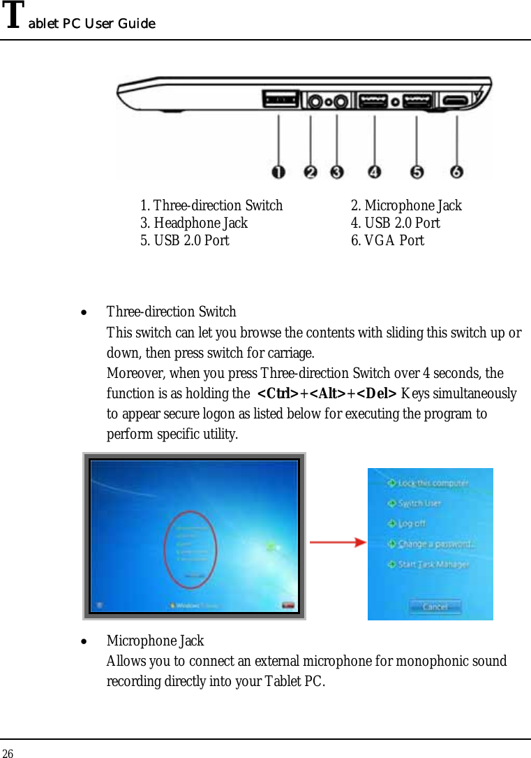 Tablet PC User Guide 26   1. Three-direction Switch  2. Microphone Jack 3. Headphone Jack  4. USB 2.0 Port 5. USB 2.0 Port  6. VGA Port  • Three-direction Switch This switch can let you browse the contents with sliding this switch up or down, then press switch for carriage.  Moreover, when you press Three-direction Switch over 4 seconds, the function is as holding the  &lt;Ctrl&gt;+&lt;Alt&gt;+&lt;Del&gt; Keys simultaneously to appear secure logon as listed below for executing the program to perform specific utility.    • Microphone Jack Allows you to connect an external microphone for monophonic sound recording directly into your Tablet PC.  