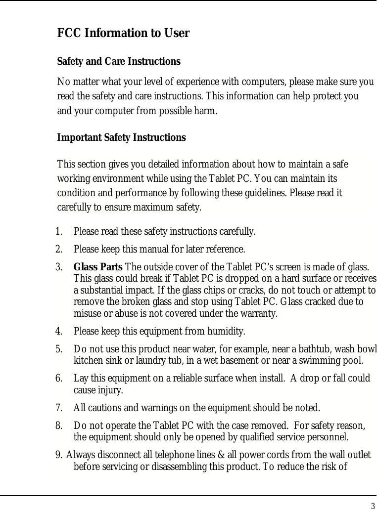 Tablet User Guide 3  FCC Information to User Safety and Care Instructions No matter what your level of experience with computers, please make sure you read the safety and care instructions. This information can help protect you and your computer from possible harm. Important Safety Instructions This section gives you detailed information about how to maintain a safe working environment while using the Tablet PC. You can maintain its condition and performance by following these guidelines. Please read it carefully to ensure maximum safety. 1. Please read these safety instructions carefully. 2. Please keep this manual for later reference. 3. Glass Parts The outside cover of the Tablet PC’s screen is made of glass. This glass could break if Tablet PC is dropped on a hard surface or receives a substantial impact. If the glass chips or cracks, do not touch or attempt to remove the broken glass and stop using Tablet PC. Glass cracked due to misuse or abuse is not covered under the warranty. 4. Please keep this equipment from humidity. 5. Do not use this product near water, for example, near a bathtub, wash bowl kitchen sink or laundry tub, in a wet basement or near a swimming pool. 6. Lay this equipment on a reliable surface when install.  A drop or fall could cause injury. 7. All cautions and warnings on the equipment should be noted. 8. Do not operate the Tablet PC with the case removed.  For safety reason, the equipment should only be opened by qualified service personnel. 9. Always disconnect all telephone lines &amp; all power cords from the wall outlet before servicing or disassembling this product. To reduce the risk of 