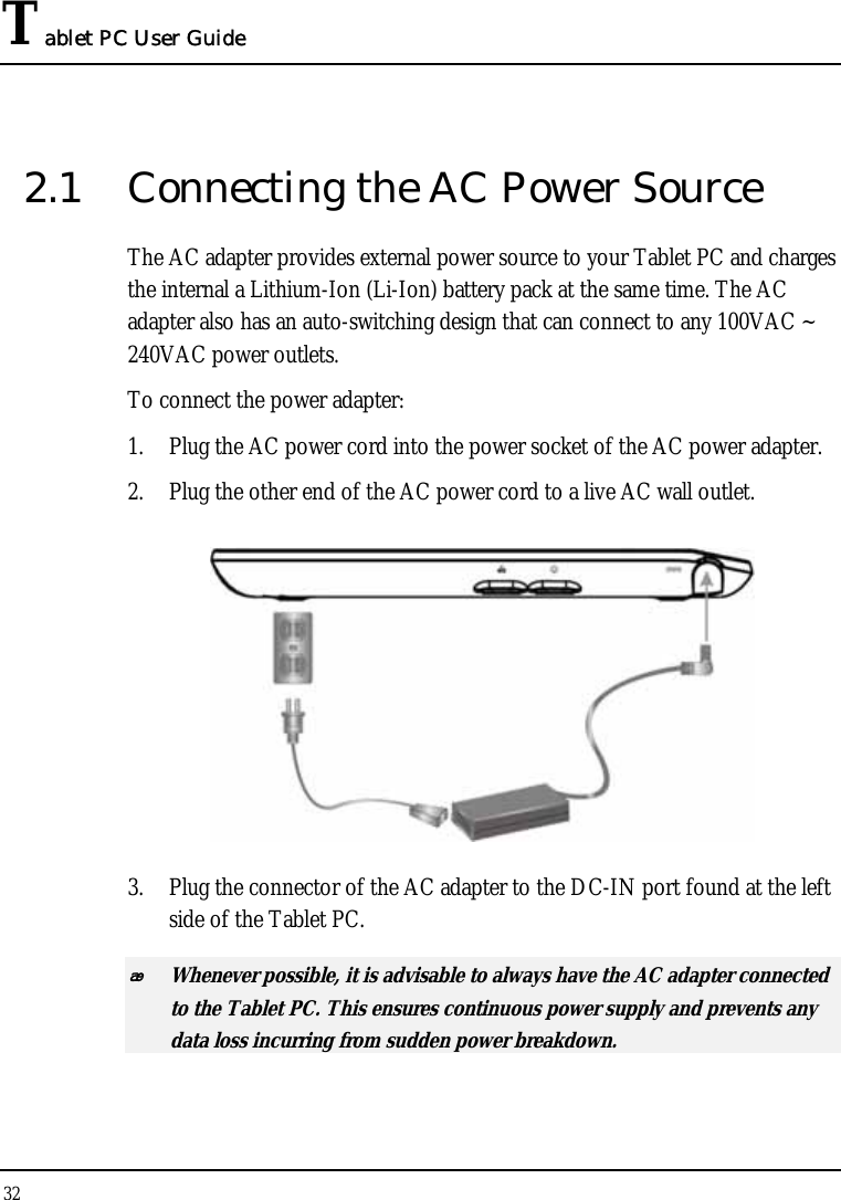 Tablet PC User Guide 32  2.1  Connecting the AC Power Source The AC adapter provides external power source to your Tablet PC and charges the internal a Lithium-Ion (Li-Ion) battery pack at the same time. The AC adapter also has an auto-switching design that can connect to any 100VAC ~ 240VAC power outlets. To connect the power adapter: 1. Plug the AC power cord into the power socket of the AC power adapter. 2. Plug the other end of the AC power cord to a live AC wall outlet.    3. Plug the connector of the AC adapter to the DC-IN port found at the left side of the Tablet PC.  Whenever possible, it is advisable to always have the AC adapter connected to the Tablet PC. This ensures continuous power supply and prevents any data loss incurring from sudden power breakdown. 