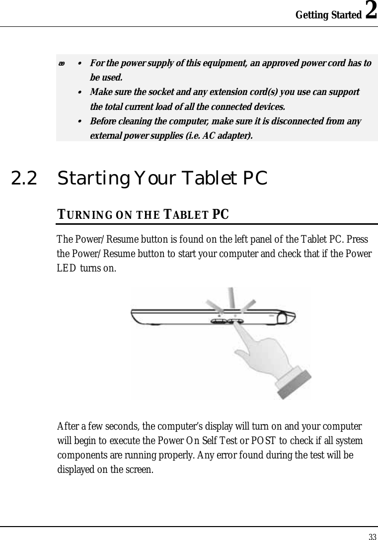 Getting Started 2 33   y  For the power supply of this equipment, an approved power cord has to  be used. y  Make sure the socket and any extension cord(s) you use can support   the total current load of all the connected devices. y  Before cleaning the computer, make sure it is disconnected from any   external power supplies (i.e. AC adapter). 2.2  Starting Your Tablet PC TURNING ON THE TABLET PC The Power/Resume button is found on the left panel of the Tablet PC. Press the Power/Resume button to start your computer and check that if the Power LED turns on.  After a few seconds, the computer’s display will turn on and your computer will begin to execute the Power On Self Test or POST to check if all system components are running properly. Any error found during the test will be displayed on the screen. 