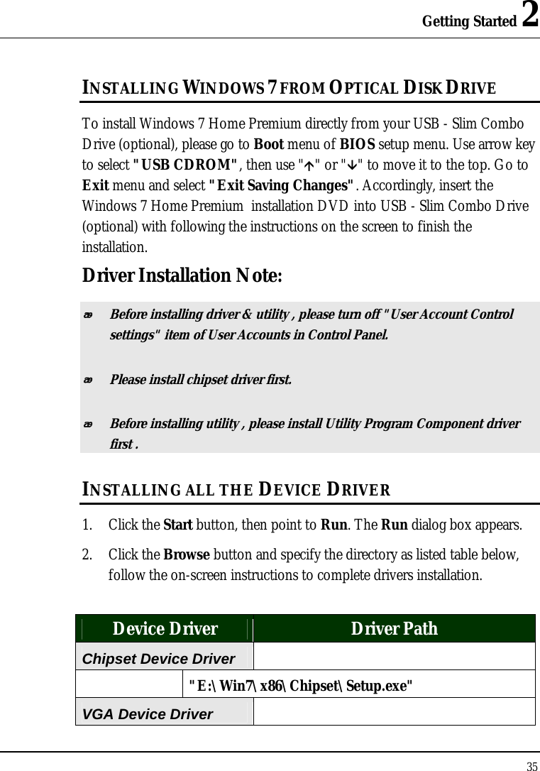 Getting Started 2 35  INSTALLING WINDOWS 7 FROM OPTICAL DISK DRIVE To install Windows 7 Home Premium directly from your USB - Slim Combo Drive (optional), please go to Boot menu of BIOS setup menu. Use arrow key to select &quot;USB CDROM&quot;, then use &quot;Ç&quot; or &quot;È&quot; to move it to the top. Go to Exit menu and select &quot;Exit Saving Changes&quot;. Accordingly, insert the Windows 7 Home Premium  installation DVD into USB - Slim Combo Drive (optional) with following the instructions on the screen to finish the installation. Driver Installation Note:  Before installing driver &amp; utility , please turn off &quot;User Account Control settings&quot; item of User Accounts in Control Panel.  Please install chipset driver first.  Before installing utility , please install Utility Program Component driver first . INSTALLING ALL THE DEVICE DRIVER 1. Click the Start button, then point to Run. The Run dialog box appears.  2. Click the Browse button and specify the directory as listed table below, follow the on-screen instructions to complete drivers installation.  Device Driver  Driver Path Chipset Device Driver    &quot;E:\Win7\x86\Chipset\Setup.exe&quot; VGA Device Driver  