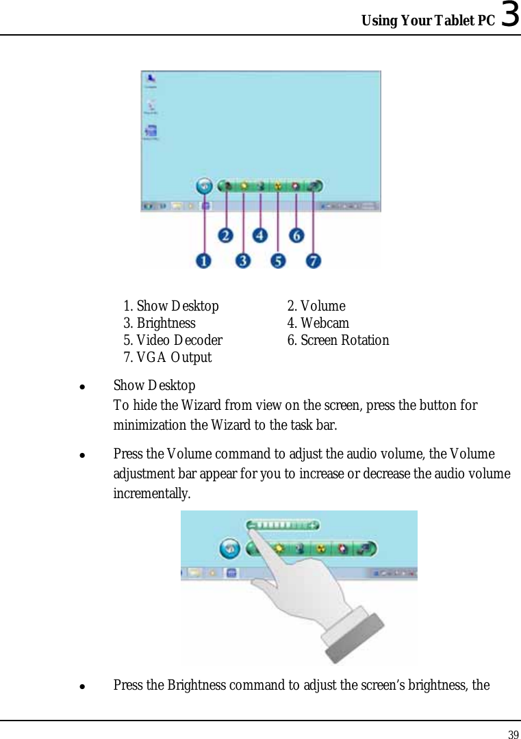 Using Your Tablet PC 3 39    1. Show Desktop  2. Volume 3. Brightness  4. Webcam 5. Video Decoder  6. Screen Rotation 7. VGA Output z Show Desktop To hide the Wizard from view on the screen, press the button for minimization the Wizard to the task bar.  z Press the Volume command to adjust the audio volume, the Volume adjustment bar appear for you to increase or decrease the audio volume incrementally.  z Press the Brightness command to adjust the screen’s brightness, the 