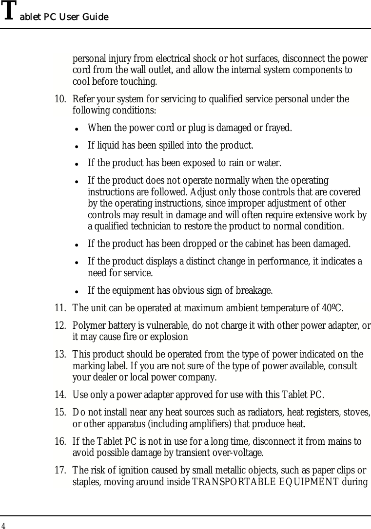 Tablet PC User Guide 4  personal injury from electrical shock or hot surfaces, disconnect the power cord from the wall outlet, and allow the internal system components to cool before touching. 10. Refer your system for servicing to qualified service personal under the following conditions: z When the power cord or plug is damaged or frayed. z If liquid has been spilled into the product. z If the product has been exposed to rain or water. z If the product does not operate normally when the operating instructions are followed. Adjust only those controls that are covered by the operating instructions, since improper adjustment of other controls may result in damage and will often require extensive work by a qualified technician to restore the product to normal condition. z If the product has been dropped or the cabinet has been damaged. z If the product displays a distinct change in performance, it indicates a need for service. z If the equipment has obvious sign of breakage. 11. The unit can be operated at maximum ambient temperature of 40ºC. 12. Polymer battery is vulnerable, do not charge it with other power adapter, or it may cause fire or explosion 13. This product should be operated from the type of power indicated on the marking label. If you are not sure of the type of power available, consult your dealer or local power company. 14. Use only a power adapter approved for use with this Tablet PC. 15. Do not install near any heat sources such as radiators, heat registers, stoves, or other apparatus (including amplifiers) that produce heat. 16. If the Tablet PC is not in use for a long time, disconnect it from mains to avoid possible damage by transient over-voltage. 17. The risk of ignition caused by small metallic objects, such as paper clips or staples, moving around inside TRANSPORTABLE EQUIPMENT during 