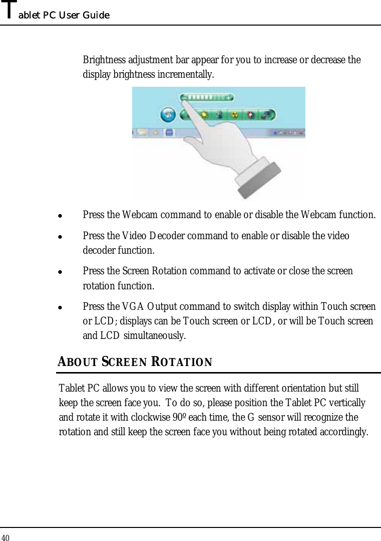 Tablet PC User Guide 40  Brightness adjustment bar appear for you to increase or decrease the display brightness incrementally.   z Press the Webcam command to enable or disable the Webcam function. z Press the Video Decoder command to enable or disable the video decoder function. z Press the Screen Rotation command to activate or close the screen rotation function. z Press the VGA Output command to switch display within Touch screen or LCD; displays can be Touch screen or LCD, or will be Touch screen and LCD simultaneously. ABOUT SCREEN ROTATION Tablet PC allows you to view the screen with different orientation but still keep the screen face you.  To do so, please position the Tablet PC vertically and rotate it with clockwise 90º each time, the G sensor will recognize the rotation and still keep the screen face you without being rotated accordingly. 