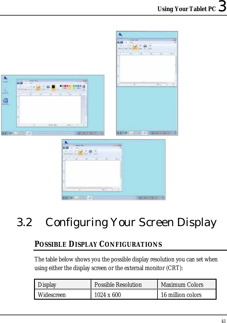 Using Your Tablet PC 3 41      3.2  Configuring Your Screen Display POSSIBLE DISPLAY CONFIGURATIONS The table below shows you the possible display resolution you can set when using either the display screen or the external monitor (CRT):  Display  Possible Resolution  Maximum Colors Widescreen  1024 x 600  16 million colors 