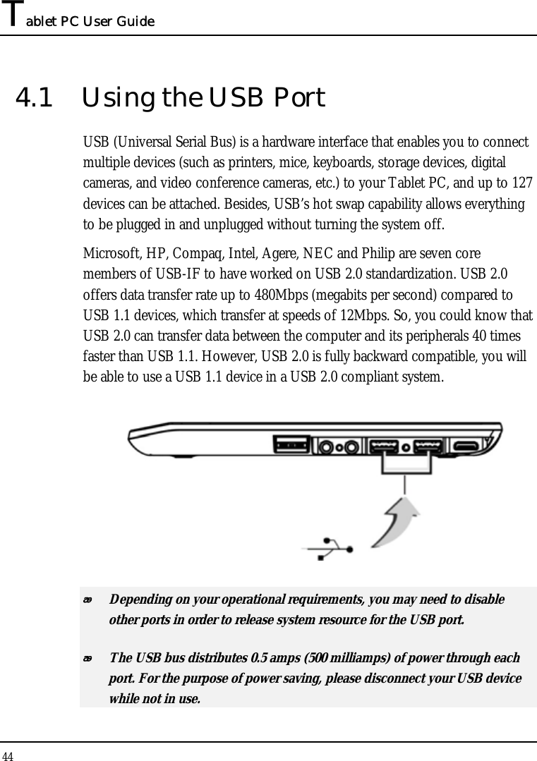 Tablet PC User Guide 44  4.1  Using the USB Port USB (Universal Serial Bus) is a hardware interface that enables you to connect multiple devices (such as printers, mice, keyboards, storage devices, digital cameras, and video conference cameras, etc.) to your Tablet PC, and up to 127 devices can be attached. Besides, USB’s hot swap capability allows everything to be plugged in and unplugged without turning the system off.   Microsoft, HP, Compaq, Intel, Agere, NEC and Philip are seven core members of USB-IF to have worked on USB 2.0 standardization. USB 2.0 offers data transfer rate up to 480Mbps (megabits per second) compared to USB 1.1 devices, which transfer at speeds of 12Mbps. So, you could know that USB 2.0 can transfer data between the computer and its peripherals 40 times faster than USB 1.1. However, USB 2.0 is fully backward compatible, you will be able to use a USB 1.1 device in a USB 2.0 compliant system.   Depending on your operational requirements, you may need to disable other ports in order to release system resource for the USB port.  The USB bus distributes 0.5 amps (500 milliamps) of power through each port. For the purpose of power saving, please disconnect your USB device while not in use.  