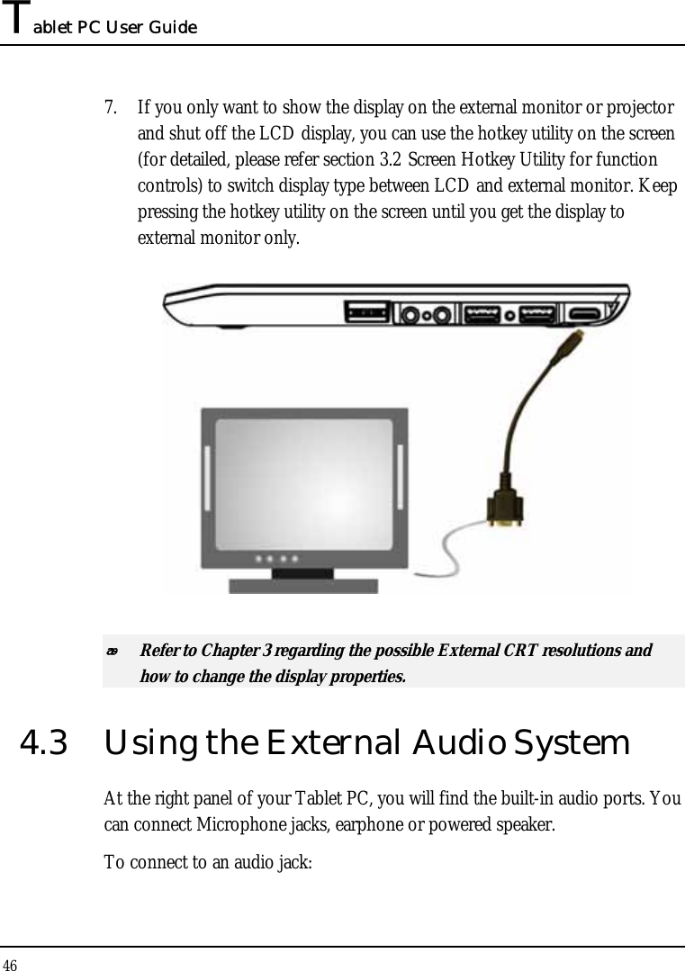 Tablet PC User Guide 46  7. If you only want to show the display on the external monitor or projector and shut off the LCD display, you can use the hotkey utility on the screen (for detailed, please refer section 3.2 Screen Hotkey Utility for function controls) to switch display type between LCD and external monitor. Keep pressing the hotkey utility on the screen until you get the display to external monitor only.   Refer to Chapter 3 regarding the possible External CRT resolutions and how to change the display properties. 4.3  Using the External Audio System At the right panel of your Tablet PC, you will find the built-in audio ports. You can connect Microphone jacks, earphone or powered speaker. To connect to an audio jack: 