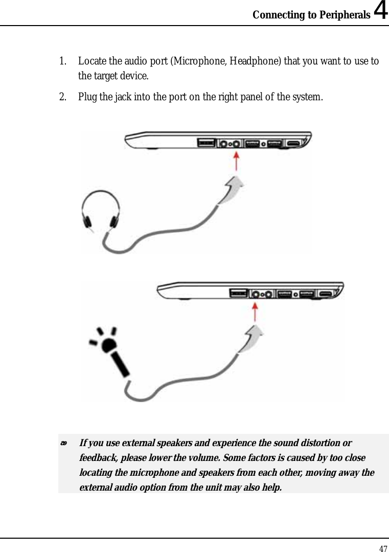 Connecting to Peripherals 4 47  1. Locate the audio port (Microphone, Headphone) that you want to use to the target device. 2. Plug the jack into the port on the right panel of the system.       If you use external speakers and experience the sound distortion or feedback, please lower the volume. Some factors is caused by too close locating the microphone and speakers from each other, moving away the external audio option from the unit may also help. 