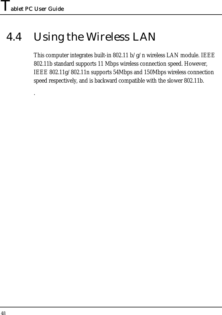 Tablet PC User Guide 48  4.4  Using the Wireless LAN This computer integrates built-in 802.11 b/g/n wireless LAN module. IEEE 802.11b standard supports 11 Mbps wireless connection speed. However, IEEE 802.11g/802.11n supports 54Mbps and 150Mbps wireless connection speed respectively, and is backward compatible with the slower 802.11b.  .