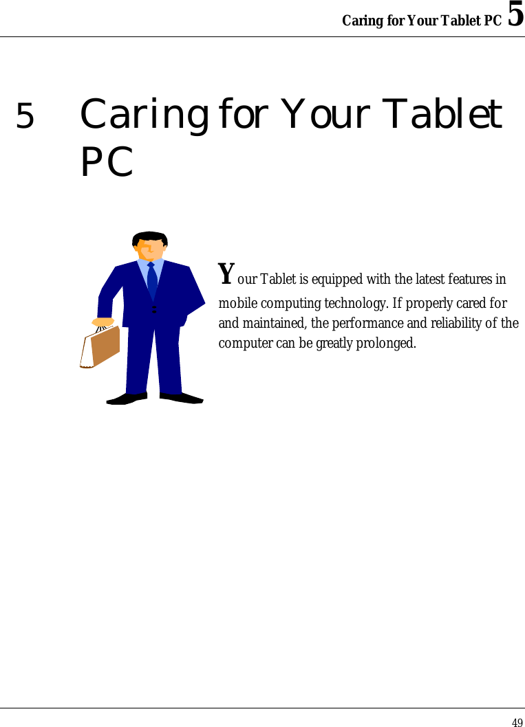 Caring for Your Tablet PC 5 49  5  Caring for Your Tablet PC   Your Tablet is equipped with the latest features in mobile computing technology. If properly cared for and maintained, the performance and reliability of the computer can be greatly prolonged.         