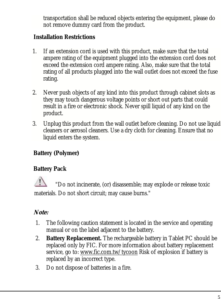 Tablet User Guide 5  transportation shall be reduced objects entering the equipment, please do not remove dummy card from the product. Installation Restrictions 1. If an extension cord is used with this product, make sure that the total ampere rating of the equipment plugged into the extension cord does not exceed the extension cord ampere rating. Also, make sure that the total rating of all products plugged into the wall outlet does not exceed the fuse rating. 2. Never push objects of any kind into this product through cabinet slots as they may touch dangerous voltage points or short out parts that could result in a fire or electronic shock. Never spill liquid of any kind on the product. 3. Unplug this product from the wall outlet before cleaning. Do not use liquid cleaners or aerosol cleaners. Use a dry cloth for cleaning. Ensure that no liquid enters the system. Battery (Polymer) Battery Pack  &quot;Do not incinerate, (or) disassemble; may explode or release toxic materials. Do not short circuit; may cause burns.&quot; Note:  1. The following caution statement is located in the service and operating manual or on the label adjacent to the battery. 2. Battery Replacement. The rechargeable battery in Tablet PC should be replaced only by FIC. For more information about battery replacement service, go to: www.fic.com.tw/tycoon Risk of explosion if battery is replaced by an incorrect type. 3. Do not dispose of batteries in a fire. 