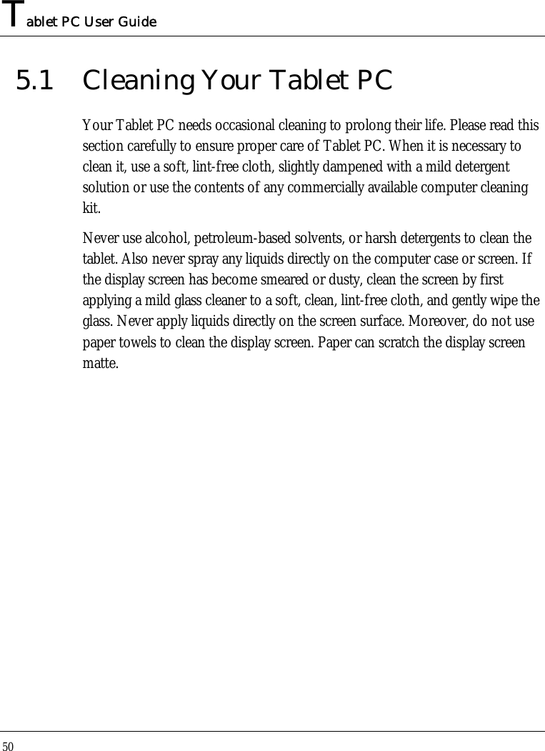 Tablet PC User Guide 50  5.1  Cleaning Your Tablet PC Your Tablet PC needs occasional cleaning to prolong their life. Please read this section carefully to ensure proper care of Tablet PC. When it is necessary to clean it, use a soft, lint-free cloth, slightly dampened with a mild detergent solution or use the contents of any commercially available computer cleaning kit.  Never use alcohol, petroleum-based solvents, or harsh detergents to clean the tablet. Also never spray any liquids directly on the computer case or screen. If the display screen has become smeared or dusty, clean the screen by first applying a mild glass cleaner to a soft, clean, lint-free cloth, and gently wipe the glass. Never apply liquids directly on the screen surface. Moreover, do not use paper towels to clean the display screen. Paper can scratch the display screen matte.  